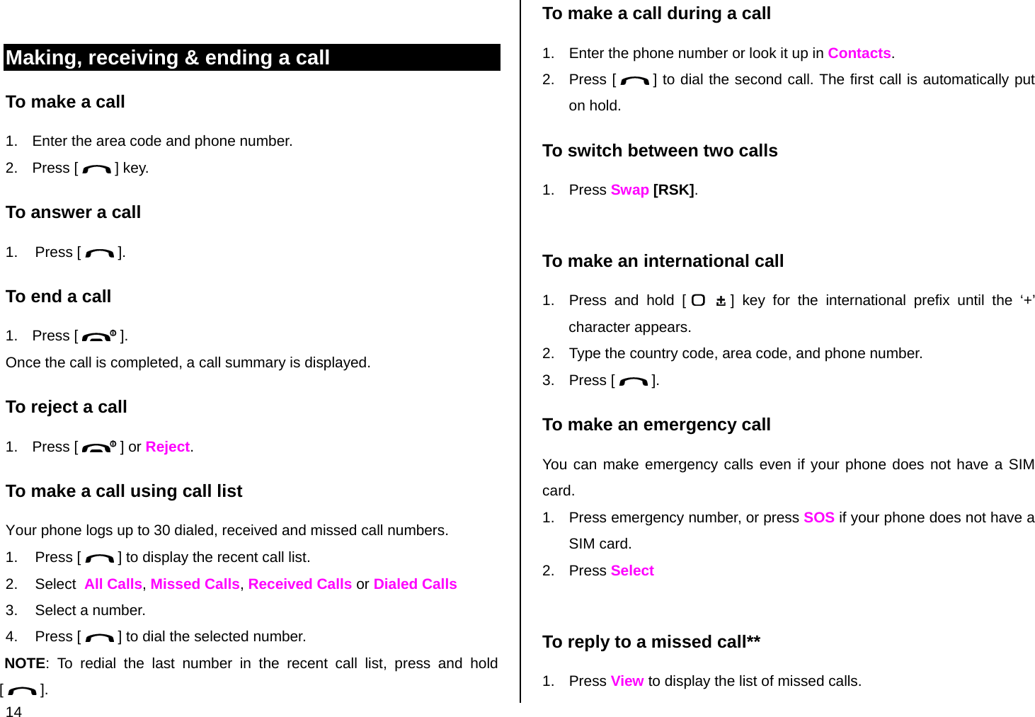  14  Making, receiving &amp; ending a call To make a call 1.  Enter the area code and phone number. 2. Press [   ] key. To answer a call 1. Press [   ]. To end a call 1. Press [   ]. Once the call is completed, a call summary is displayed. To reject a call 1. Press [   ] or Reject. To make a call using call list Your phone logs up to 30 dialed, received and missed call numbers.  1. Press [   ] to display the recent call list. 2. Select  All Calls, Missed Calls, Received Calls or Dialed Calls 3.  Select a number. 4. Press [   ] to dial the selected number. NOTE: To redial the last number in the recent call list, press and hold [   ]. To make a call during a call 1.  Enter the phone number or look it up in Contacts. 2. Press [   ] to dial the second call. The first call is automatically put on hold. To switch between two calls 1. Press Swap [RSK].  To make an international call 1.  Press and hold [   ] key for the international prefix until the ‘+’ character appears. 2.  Type the country code, area code, and phone number. 3. Press [   ]. To make an emergency call You can make emergency calls even if your phone does not have a SIM card. 1.  Press emergency number, or press SOS if your phone does not have a SIM card. 2. Press Select  To reply to a missed call** 1. Press View to display the list of missed calls. 