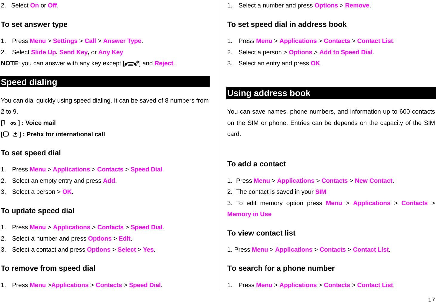  17 2.   Select On or Off. To set answer type 1. Press Menu &gt; Settings &gt; Call &gt; Answer Type. 2. Select Slide Up, Send Key, or Any Key NOTE: you can answer with any key except [ ] and Reject. Speed dialing You can dial quickly using speed dialing. It can be saved of 8 numbers from 2 to 9.    [ ] : Voice mail [ ] : Prefix for international call To set speed dial 1. Press Menu &gt; Applications &gt; Contacts &gt; Speed Dial. 2.  Select an empty entry and press Add.  3.  Select a person &gt; OK. To update speed dial  1. Press Menu &gt; Applications &gt; Contacts &gt; Speed Dial. 2.  Select a number and press Options &gt; Edit.  3.  Select a contact and press Options &gt; Select &gt; Yes.  To remove from speed dial 1. Press Menu &gt;Applications &gt; Contacts &gt; Speed Dial. 1.  Select a number and press Options &gt; Remove. To set speed dial in address book 1. Press Menu &gt; Applications &gt; Contacts &gt; Contact List. 2.  Select a person &gt; Options &gt; Add to Speed Dial. 3.  Select an entry and press OK.  Using address book You can save names, phone numbers, and information up to 600 contacts on the SIM or phone. Entries can be depends on the capacity of the SIM card.  To add a contact  1. Press Menu &gt; Applications &gt; Contacts &gt; New Contact. 2.  The contact is saved in your SIM 3. To edit memory option press Menu &gt; Applications &gt; Contacts &gt; Memory in Use To view contact list 1. Press Menu &gt; Applications &gt; Contacts &gt; Contact List. To search for a phone number  1. Press Menu &gt; Applications &gt; Contacts &gt; Contact List. 