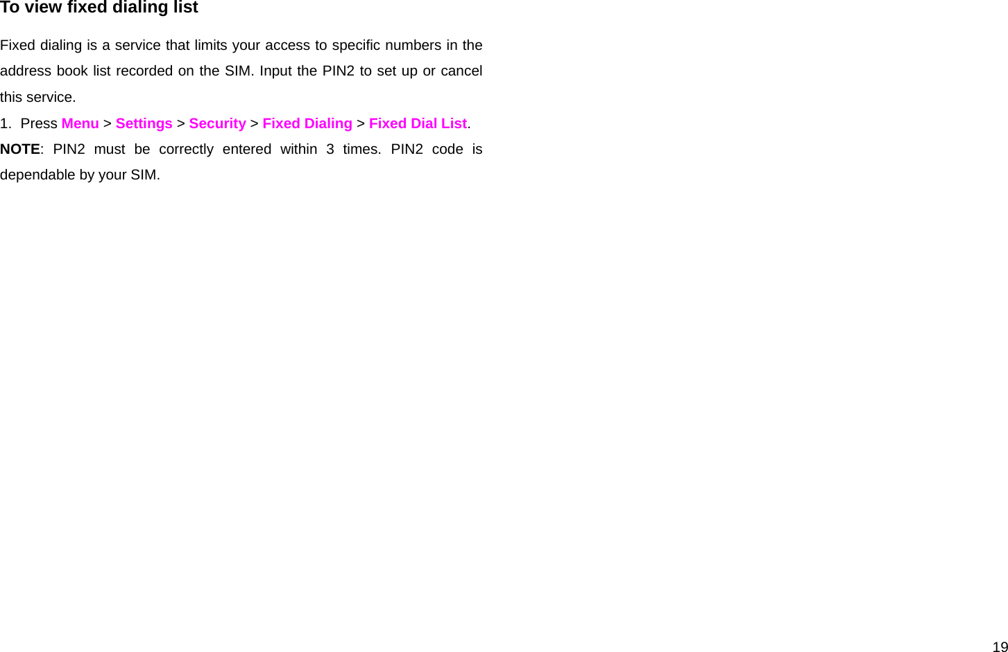  19  To view fixed dialing list Fixed dialing is a service that limits your access to specific numbers in the address book list recorded on the SIM. Input the PIN2 to set up or cancel this service.  1. Press Menu &gt; Settings &gt; Security &gt; Fixed Dialing &gt; Fixed Dial List. NOTE: PIN2 must be correctly entered within 3 times. PIN2 code is dependable by your SIM.  