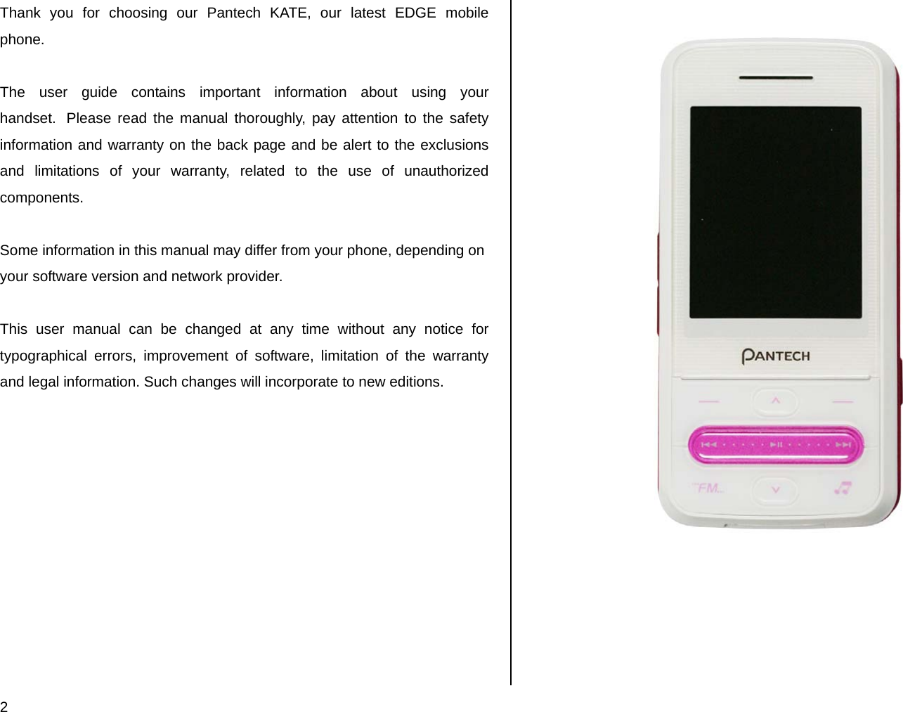  2 Thank you for choosing our Pantech KATE, our latest EDGE mobile phone.   The user guide contains important information about using your handset.  Please read the manual thoroughly, pay attention to the safety information and warranty on the back page and be alert to the exclusions and limitations of your warranty, related to the use of unauthorized components.  Some information in this manual may differ from your phone, depending on your software version and network provider.   This user manual can be changed at any time without any notice for typographical errors, improvement of software, limitation of the warranty and legal information. Such changes will incorporate to new editions.                              