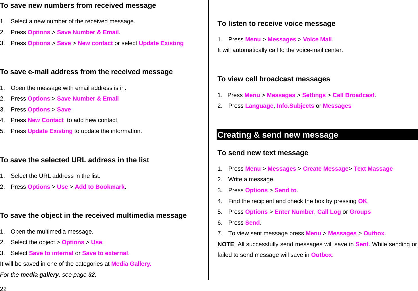  22 To save new numbers from received message 1.  Select a new number of the received message. 2. Press Options &gt; Save Number &amp; Email.  3. Press Options &gt; Save &gt; New contact or select Update Existing  To save e-mail address from the received message 1.  Open the message with email address is in. 2. Press Options &gt; Save Number &amp; Email  3. Press Options &gt; Save  4. Press New Contact  to add new contact. 5. Press Update Existing to update the information.  To save the selected URL address in the list 1.  Select the URL address in the list. 2. Press Options &gt; Use &gt; Add to Bookmark.   To save the object in the received multimedia message 1.  Open the multimedia message. 2.  Select the object &gt; Options &gt; Use. 3. Select Save to internal or Save to external. It will be saved in one of the categories at Media Gallery.  For the media gallery, see page 32.     To listen to receive voice message 1. Press Menu &gt; Messages &gt; Voice Mail.  It will automatically call to the voice-mail center.   To view cell broadcast messages 1.   Press Menu &gt; Messages &gt; Settings &gt; Cell Broadcast. 2. Press Language, Info.Subjects or Messages  Creating &amp; send new message To send new text message 1. Press Menu &gt; Messages &gt; Create Message&gt; Text Massage 2.  Write a message.  3. Press Options &gt; Send to. 4.  Find the recipient and check the box by pressing OK. 5. Press Options &gt; Enter Number, Call Log or Groups 6. Press Send. 7.  To view sent message press Menu &gt; Messages &gt; Outbox. NOTE: All successfully send messages will save in Sent. While sending or failed to send message will save in Outbox.  