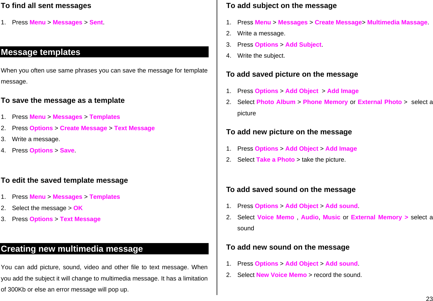  23 To find all sent messages 1. Press Menu &gt; Messages &gt; Sent.  Message templates When you often use same phrases you can save the message for template message.  To save the message as a template 1. Press Menu &gt; Messages &gt; Templates 2. Press Options &gt; Create Message &gt; Text Message 3.  Write a message. 4. Press Options &gt; Save.   To edit the saved template message 1. Press Menu &gt; Messages &gt; Templates 2.  Select the message &gt; OK 3. Press Options &gt; Text Message  Creating new multimedia message You can add picture, sound, video and other file to text message. When you add the subject it will change to multimedia message. It has a limitation of 300Kb or else an error message will pop up.  To add subject on the message 1. Press Menu &gt; Messages &gt; Create Message&gt; Multimedia Massage.  2.  Write a message. 3. Press Options &gt; Add Subject.  4. Write the subject. To add saved picture on the message 1. Press Options &gt; Add Object  &gt; Add Image 2. Select Photo Album &gt; Phone Memory or External Photo &gt;  select a picture To add new picture on the message 1. Press Options &gt; Add Object &gt; Add Image 2. Select Take a Photo &gt; take the picture.  To add saved sound on the message 1. Press Options &gt; Add Object &gt; Add sound. 2. Select Voice Memo , Audio, Music or External Memory &gt; select a sound To add new sound on the message 1. Press Options &gt; Add Object &gt; Add sound. 2. Select New Voice Memo &gt; record the sound.  