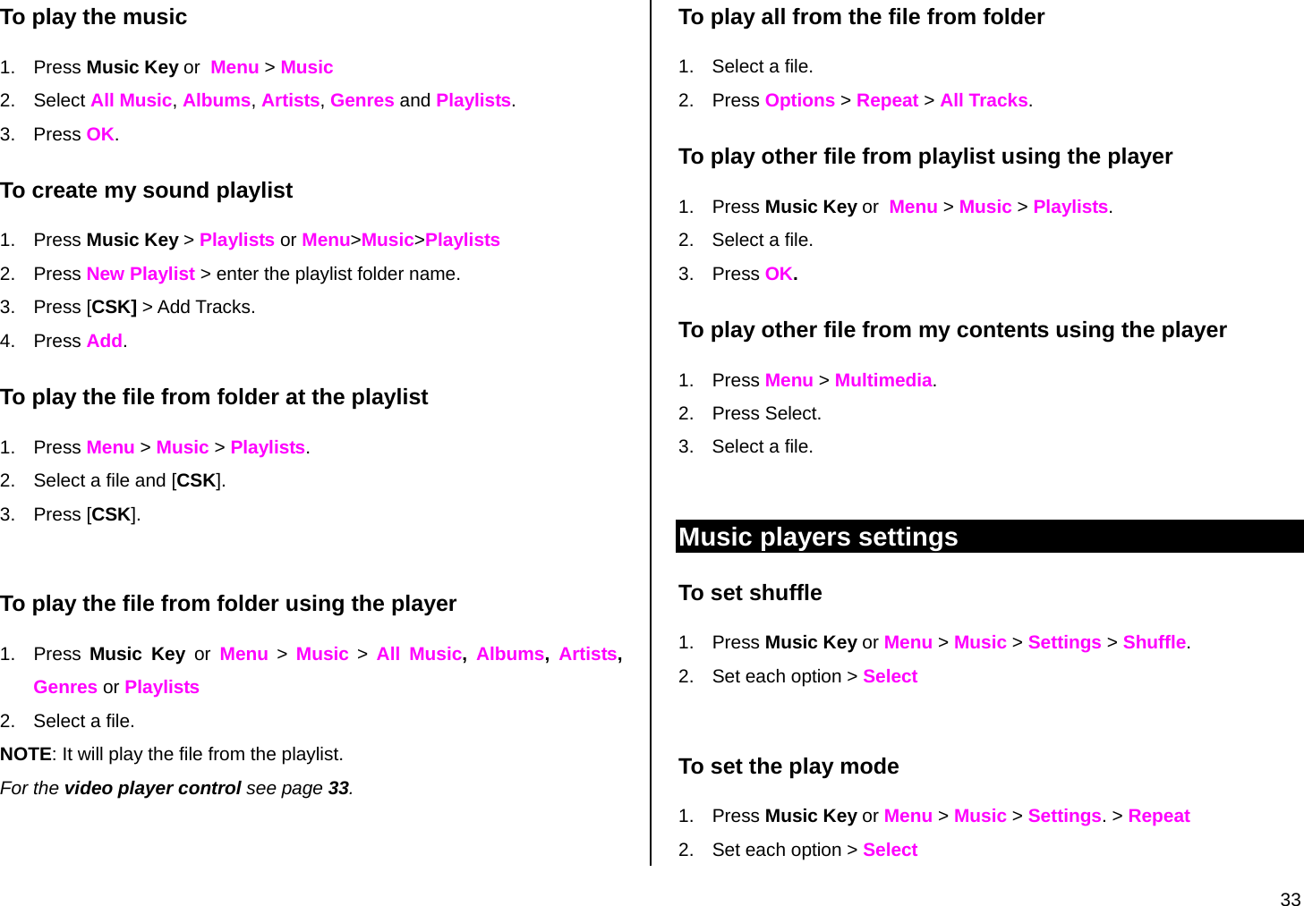  33 To play the music 1. Press Music Key or  Menu &gt; Music 2. Select All Music, Albums, Artists, Genres and Playlists. 3. Press OK. To create my sound playlist  1. Press Music Key &gt; Playlists or Menu&gt;Music&gt;Playlists  2. Press New Playlist &gt; enter the playlist folder name. 3. Press [CSK] &gt; Add Tracks. 4. Press Add. To play the file from folder at the playlist 1. Press Menu &gt; Music &gt; Playlists. 2.  Select a file and [CSK]. 3. Press [CSK].  To play the file from folder using the player 1. Press Music Key or Menu &gt; Music &gt; All Music,  Albums,  Artists, Genres or Playlists 2.  Select a file. NOTE: It will play the file from the playlist. For the video player control see page 33.   To play all from the file from folder 1.  Select a file. 2. Press Options &gt; Repeat &gt; All Tracks. To play other file from playlist using the player 1. Press Music Key or  Menu &gt; Music &gt; Playlists. 2.  Select a file.  3. Press OK. To play other file from my contents using the player 1. Press Menu &gt; Multimedia. 2. Press Select. 3.  Select a file.   Music players settings To set shuffle 1. Press Music Key or Menu &gt; Music &gt; Settings &gt; Shuffle. 2.  Set each option &gt; Select  To set the play mode 1. Press Music Key or Menu &gt; Music &gt; Settings. &gt; Repeat 2.  Set each option &gt; Select 