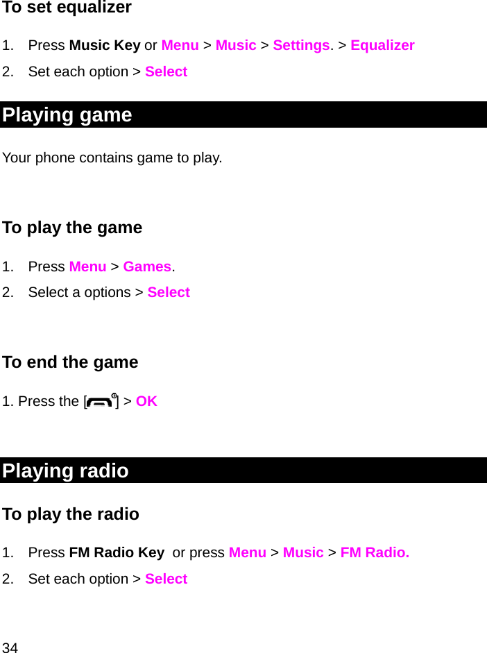  34  To set equalizer 1. Press Music Key or Menu &gt; Music &gt; Settings. &gt; Equalizer 2.  Set each option &gt; Select Playing game Your phone contains game to play.  To play the game 1. Press Menu &gt; Games.  2.  Select a options &gt; Select  To end the game 1. Press the [ ] &gt; OK  Playing radio To play the radio 1. Press FM Radio Key  or press Menu &gt; Music &gt; FM Radio. 2.  Set each option &gt; Select 