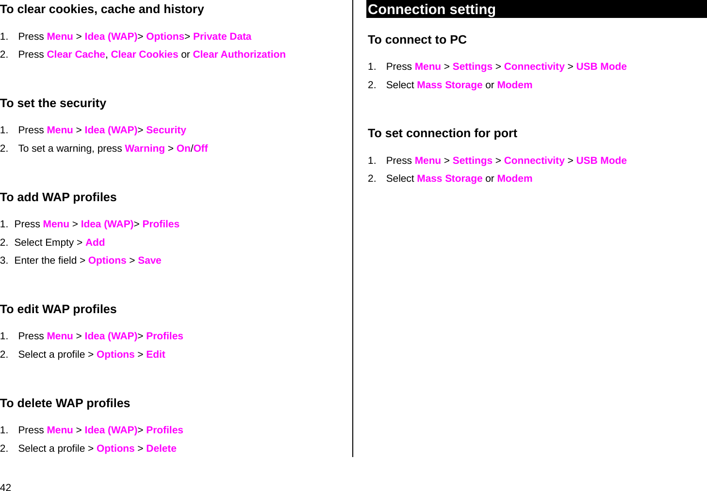  42 To clear cookies, cache and history 1. Press Menu &gt; Idea (WAP)&gt; Options&gt; Private Data 2. Press Clear Cache, Clear Cookies or Clear Authorization  To set the security 1. Press Menu &gt; Idea (WAP)&gt; Security 2.  To set a warning, press Warning &gt; On/Off  To add WAP profiles 1. Press Menu &gt; Idea (WAP)&gt; Profiles 2.  Select Empty &gt; Add  3.  Enter the field &gt; Options &gt; Save  To edit WAP profiles 1. Press Menu &gt; Idea (WAP)&gt; Profiles 2.  Select a profile &gt; Options &gt; Edit  To delete WAP profiles 1. Press Menu &gt; Idea (WAP)&gt; Profiles 2.  Select a profile &gt; Options &gt; Delete Connection setting To connect to PC 1. Press Menu &gt; Settings &gt; Connectivity &gt; USB Mode  2. Select Mass Storage or Modem  To set connection for port 1. Press Menu &gt; Settings &gt; Connectivity &gt; USB Mode  2. Select Mass Storage or Modem 