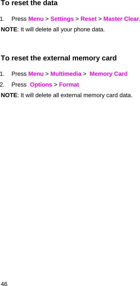  46 To reset the data  1. Press Menu &gt; Settings &gt; Reset &gt; Master Clear. NOTE: It will delete all your phone data.  To reset the external memory card  1. Press Menu &gt; Multimedia &gt;  Memory Card  2. Press  Options &gt; Format NOTE: It will delete all external memory card data.    