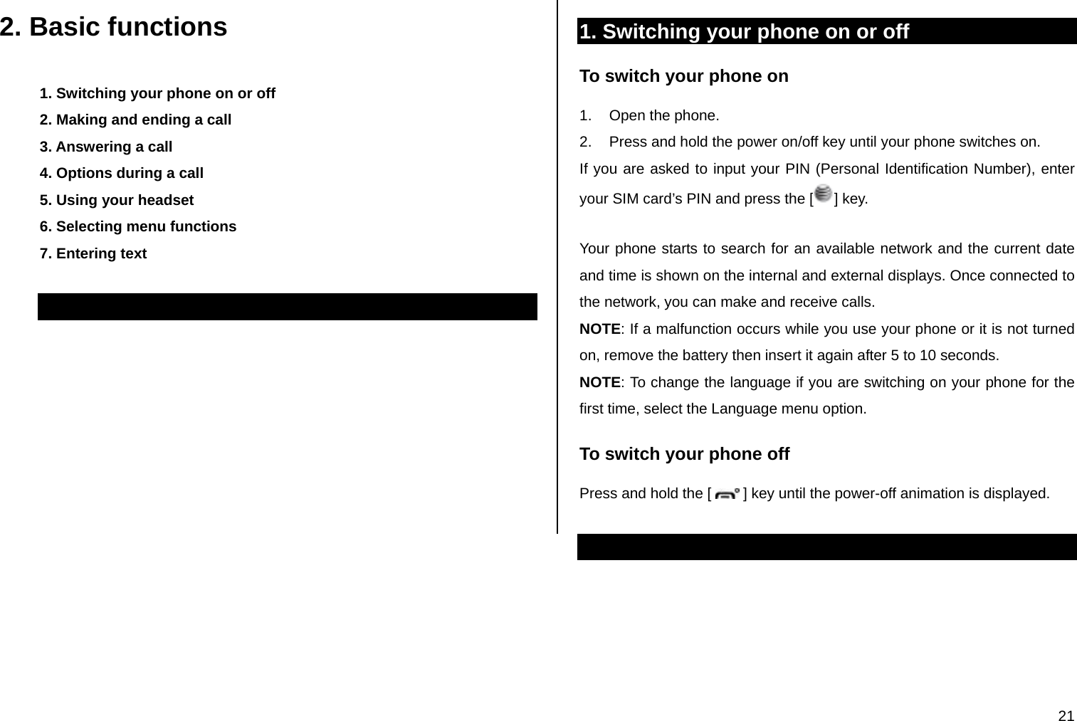  21 2. Basic functions 1. Switching your phone on or off 2. Making and ending a call 3. Answering a call 4. Options during a call 5. Using your headset 6. Selecting menu functions 7. Entering text  1. Switching your phone on or off To switch your phone on 1.  Open the phone. 2.  Press and hold the power on/off key until your phone switches on. If you are asked to input your PIN (Personal Identification Number), enter your SIM card’s PIN and press the [ ] key.   Your phone starts to search for an available network and the current date and time is shown on the internal and external displays. Once connected to the network, you can make and receive calls. NOTE: If a malfunction occurs while you use your phone or it is not turned on, remove the battery then insert it again after 5 to 10 seconds. NOTE: To change the language if you are switching on your phone for the first time, select the Language menu option. To switch your phone off Press and hold the [   ] key until the power-off animation is displayed.  
