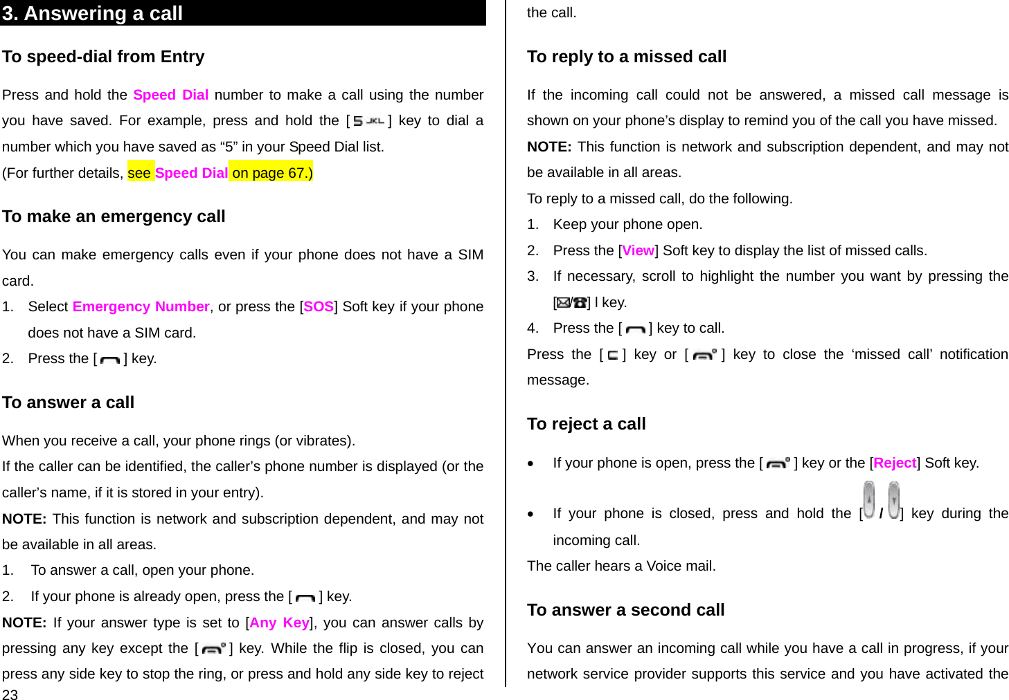 23 3. Answering a call To speed-dial from Entry Press and hold the Speed Dial number to make a call using the number you have saved. For example, press and hold the [   ] key to dial a number which you have saved as “5” in your Speed Dial list. (For further details, see Speed Dial on page 67.) To make an emergency call You can make emergency calls even if your phone does not have a SIM card. 1. Select Emergency Number, or press the [SOS] Soft key if your phone does not have a SIM card. 2.  Press the [   ] key. To answer a call When you receive a call, your phone rings (or vibrates).  If the caller can be identified, the caller’s phone number is displayed (or the caller’s name, if it is stored in your entry). NOTE: This function is network and subscription dependent, and may not be available in all areas. 1.  To answer a call, open your phone.  2.  If your phone is already open, press the [   ] key. NOTE: If your answer type is set to [Any Key], you can answer calls by pressing any key except the [   ] key. While the flip is closed, you can press any side key to stop the ring, or press and hold any side key to reject the call. To reply to a missed call If the incoming call could not be answered, a missed call message is shown on your phone’s display to remind you of the call you have missed.  NOTE: This function is network and subscription dependent, and may not be available in all areas. To reply to a missed call, do the following. 1.  Keep your phone open. 2.  Press the [View] Soft key to display the list of missed calls. 3.  If necessary, scroll to highlight the number you want by pressing the [/] l key. 4.  Press the [   ] key to call. Press the [   ] key or [   ] key to close the ‘missed call’ notification message.  To reject a call •  If your phone is open, press the [   ] key or the [Reject] Soft key. •  If your phone is closed, press and hold the [  /  ] key during the incoming call. The caller hears a Voice mail. To answer a second call You can answer an incoming call while you have a call in progress, if your network service provider supports this service and you have activated the 