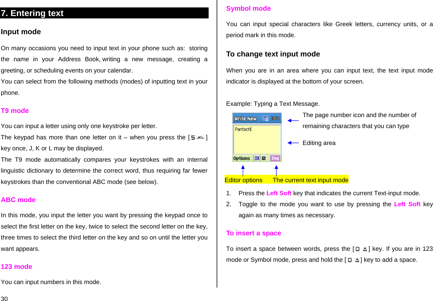  30 7. Entering text  Input mode On many occasions you need to input text in your phone such as:  storing the name in your Address Book, writing a new message, creating a greeting, or scheduling events on your calendar. You can select from the following methods (modes) of inputting text in your phone. T9 mode You can input a letter using only one keystroke per letter.  The keypad has more than one letter on it – when you press the [  ] key once, J, K or L may be displayed.  The T9 mode automatically compares your keystrokes with an internal linguistic dictionary to determine the correct word, thus requiring far fewer keystrokes than the conventional ABC mode (see below). ABC mode In this mode, you input the letter you want by pressing the keypad once to select the first letter on the key, twice to select the second letter on the key, three times to select the third letter on the key and so on until the letter you want appears. 123 mode You can input numbers in this mode. Symbol mode You can input special characters like Greek letters, currency units, or a period mark in this mode. To change text input mode When you are in an area where you can input text, the text input mode indicator is displayed at the bottom of your screen.  Example: Typing a Text Message.    1. Press the Left Soft key that indicates the current Text-input mode. 2.  Toggle to the mode you want to use by pressing the Left Soft key again as many times as necessary. To insert a space To insert a space between words, press the [   ] key. If you are in 123 mode or Symbol mode, press and hold the [   ] key to add a space. The page number icon and the number of remaining characters that you can type Editing area Editor options      The current text input mode  