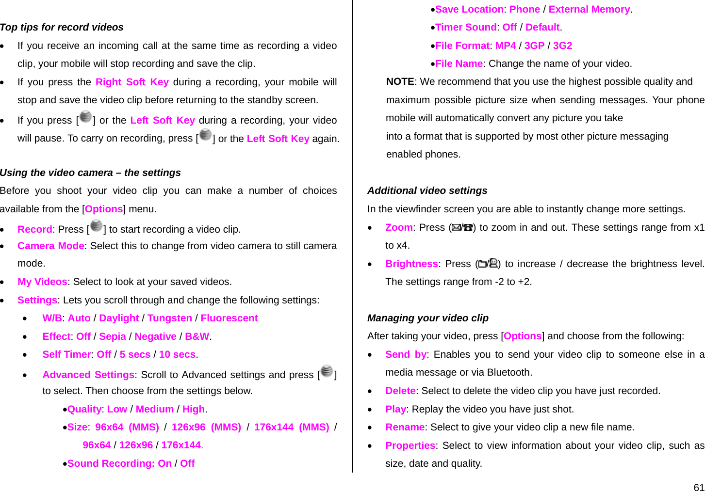  61  Top tips for record videos •  If you receive an incoming call at the same time as recording a video clip, your mobile will stop recording and save the clip. •  If you press the Right Soft Key during a recording, your mobile will stop and save the video clip before returning to the standby screen. •  If you press [ ] or the Left Soft Key during a recording, your video will pause. To carry on recording, press [ ] or the Left Soft Key again.  Using the video camera – the settings Before you shoot your video clip you can make a number of choices available from the [Options] menu. • Record: Press [ ] to start recording a video clip. • Camera Mode: Select this to change from video camera to still camera mode.  • My Videos: Select to look at your saved videos. • Settings: Lets you scroll through and change the following settings: • W/B: Auto / Daylight / Tungsten / Fluorescent • Effect: Off / Sepia / Negative / B&amp;W. • Self Timer: Off / 5 secs / 10 secs. • Advanced Settings: Scroll to Advanced settings and press [ ] to select. Then choose from the settings below. •Quality: Low / Medium / High. •Size:  96x64 (MMS) / 126x96 (MMS) /  176x144 (MMS) / 96x64 / 126x96 / 176x144. •Sound Recording: On / Off •Save Location: Phone / External Memory. •Timer Sound: Off / Default. •File Format: MP4 / 3GP / 3G2 •File Name: Change the name of your video. NOTE: We recommend that you use the highest possible quality and  maximum possible picture size when sending messages. Your phone              mobile will automatically convert any picture you take  into a format that is supported by most other picture messaging  enabled phones.  Additional video settings In the viewfinder screen you are able to instantly change more settings. • Zoom: Press ( /) to zoom in and out. These settings range from x1 to x4. • Brightness: Press ( /) to increase / decrease the brightness level. The settings range from -2 to +2.  Managing your video clip After taking your video, press [Options] and choose from the following: • Send by: Enables you to send your video clip to someone else in a media message or via Bluetooth. • Delete: Select to delete the video clip you have just recorded. • Play: Replay the video you have just shot. • Rename: Select to give your video clip a new file name. • Properties: Select to view information about your video clip, such as size, date and quality. 