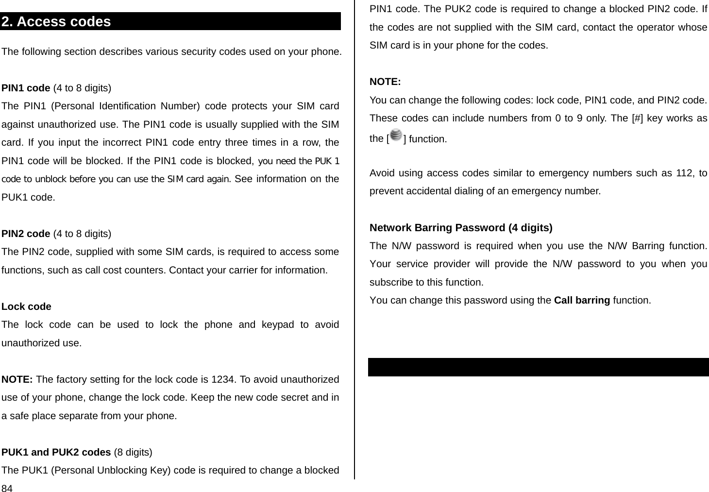  84 2. Access codes The following section describes various security codes used on your phone.   PIN1 code (4 to 8 digits) The PIN1 (Personal Identification Number) code protects your SIM card against unauthorized use. The PIN1 code is usually supplied with the SIM card. If you input the incorrect PIN1 code entry three times in a row, the PIN1 code will be blocked. If the PIN1 code is blocked, you need the PUK 1 code to unblock before you can use the SIM card again. See information on the PUK1 code.  PIN2 code (4 to 8 digits) The PIN2 code, supplied with some SIM cards, is required to access some functions, such as call cost counters. Contact your carrier for information.  Lock code  The lock code can be used to lock the phone and keypad to avoid unauthorized use.  NOTE: The factory setting for the lock code is 1234. To avoid unauthorized use of your phone, change the lock code. Keep the new code secret and in a safe place separate from your phone.   PUK1 and PUK2 codes (8 digits) The PUK1 (Personal Unblocking Key) code is required to change a blocked PIN1 code. The PUK2 code is required to change a blocked PIN2 code. If the codes are not supplied with the SIM card, contact the operator whose SIM card is in your phone for the codes.  NOTE: You can change the following codes: lock code, PIN1 code, and PIN2 code. These codes can include numbers from 0 to 9 only. The [#] key works as the [ ] function.  Avoid using access codes similar to emergency numbers such as 112, to prevent accidental dialing of an emergency number.   Network Barring Password (4 digits) The N/W password is required when you use the N/W Barring function. Your service provider will provide the N/W password to you when you subscribe to this function. You can change this password using the Call barring function.         