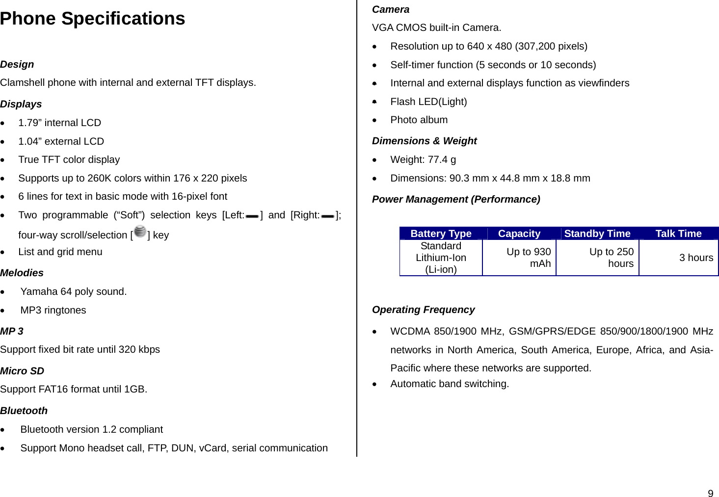 9 Phone Specifications Design Clamshell phone with internal and external TFT displays. Displays • 1.79” internal LCD •  1.04” external LCD •  True TFT color display •  Supports up to 260K colors within 176 x 220 pixels •  6 lines for text in basic mode with 16-pixel font  •  Two programmable (“Soft”) selection keys [Left: ] and [Right: ]; four-way scroll/selection [ ] key •  List and grid menu Melodies •  Yamaha 64 poly sound. • MP3 ringtones MP 3 Support fixed bit rate until 320 kbps Micro SD Support FAT16 format until 1GB. Bluetooth •  Bluetooth version 1.2 compliant •  Support Mono headset call, FTP, DUN, vCard, serial communication Camera VGA CMOS built-in Camera. •  Resolution up to 640 x 480 (307,200 pixels) •  Self-timer function (5 seconds or 10 seconds) •  Internal and external displays function as viewfinders • Flash LED(Light) • Photo album Dimensions &amp; Weight •  Weight: 77.4 g         •  Dimensions: 90.3 mm x 44.8 mm x 18.8 mm    Power Management (Performance)  Battery Type  Capacity  Standby Time Talk Time Standard Lithium-Ion (Li-ion) Up to 930 mAh  Up to 250 hours 3 hours  Operating Frequency •  WCDMA 850/1900 MHz, GSM/GPRS/EDGE 850/900/1800/1900 MHz networks in North America, South America, Europe, Africa, and Asia-Pacific where these networks are supported. •  Automatic band switching. 