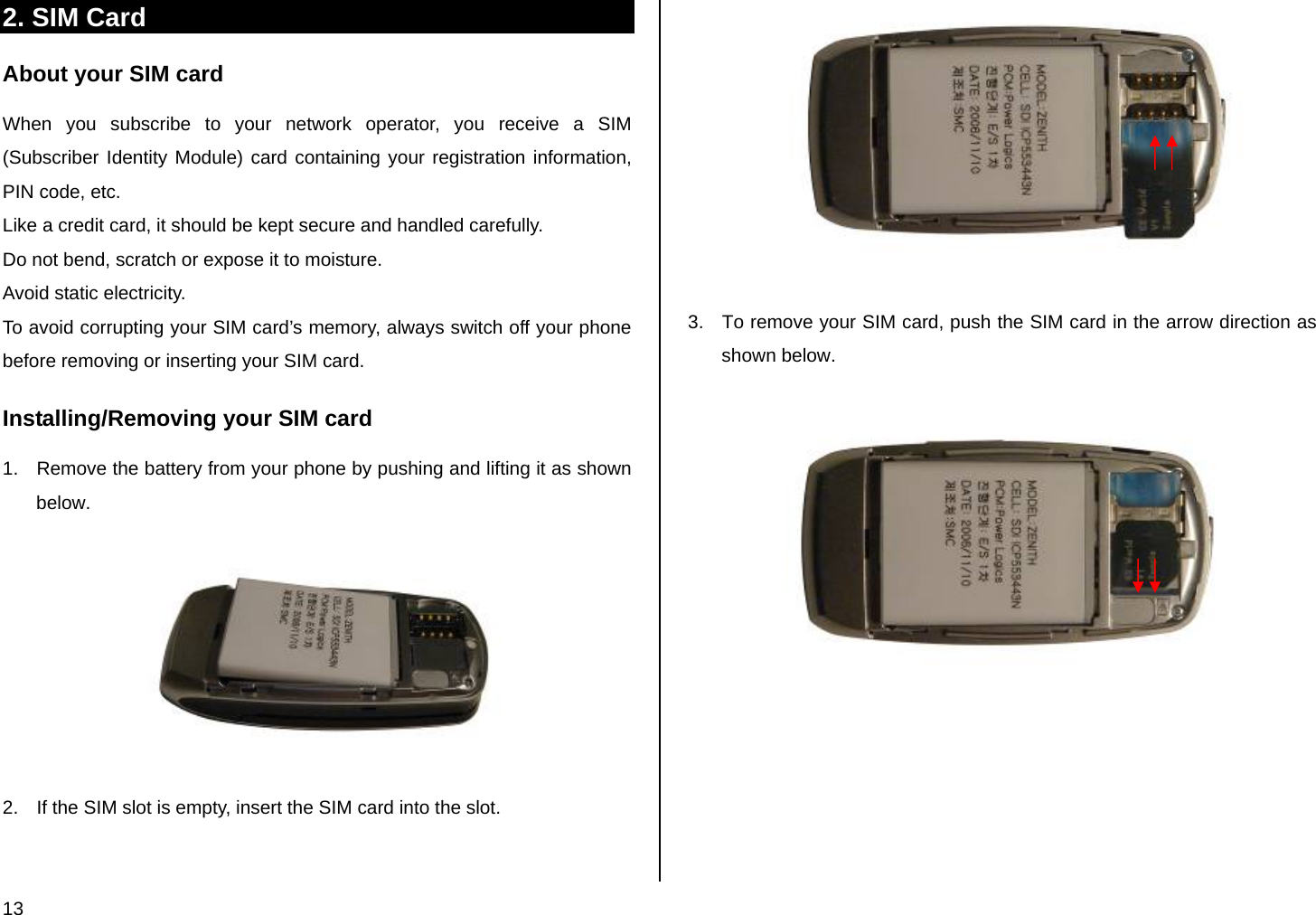 13 2. SIM Card About your SIM card When you subscribe to your network operator, you receive a SIM (Subscriber Identity Module) card containing your registration information, PIN code, etc.  Like a credit card, it should be kept secure and handled carefully.  Do not bend, scratch or expose it to moisture.  Avoid static electricity.  To avoid corrupting your SIM card’s memory, always switch off your phone before removing or inserting your SIM card. Installing/Removing your SIM card 1.  Remove the battery from your phone by pushing and lifting it as shown below.    2.  If the SIM slot is empty, insert the SIM card into the slot.    3.  To remove your SIM card, push the SIM card in the arrow direction as shown below.         