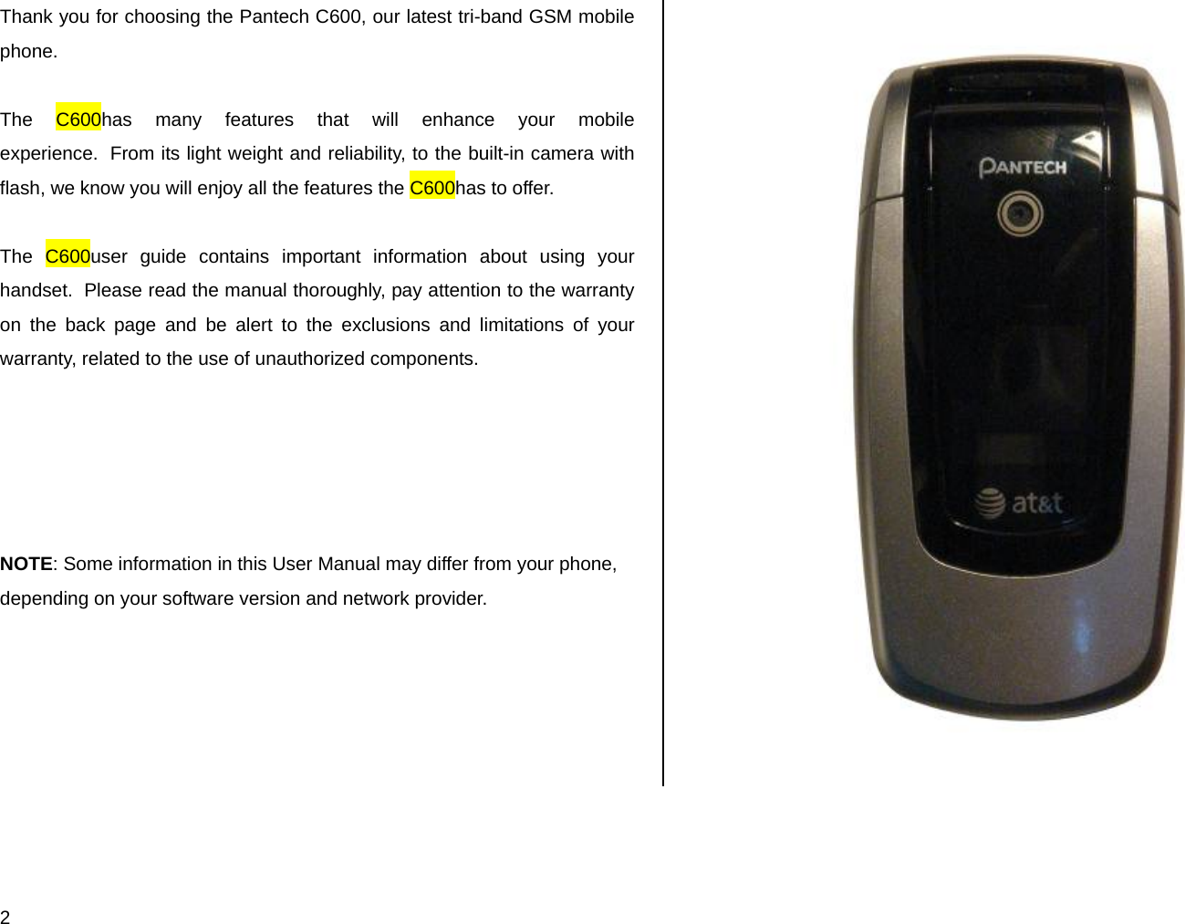  2 Thank you for choosing the Pantech C600, our latest tri-band GSM mobile phone.   The C600has many features that will enhance your mobile experience.  From its light weight and reliability, to the built-in camera with flash, we know you will enjoy all the features the C600has to offer.  The C600user guide contains important information about using your handset.  Please read the manual thoroughly, pay attention to the warranty on the back page and be alert to the exclusions and limitations of your warranty, related to the use of unauthorized components.      NOTE: Some information in this User Manual may differ from your phone, depending on your software version and network provider.                      