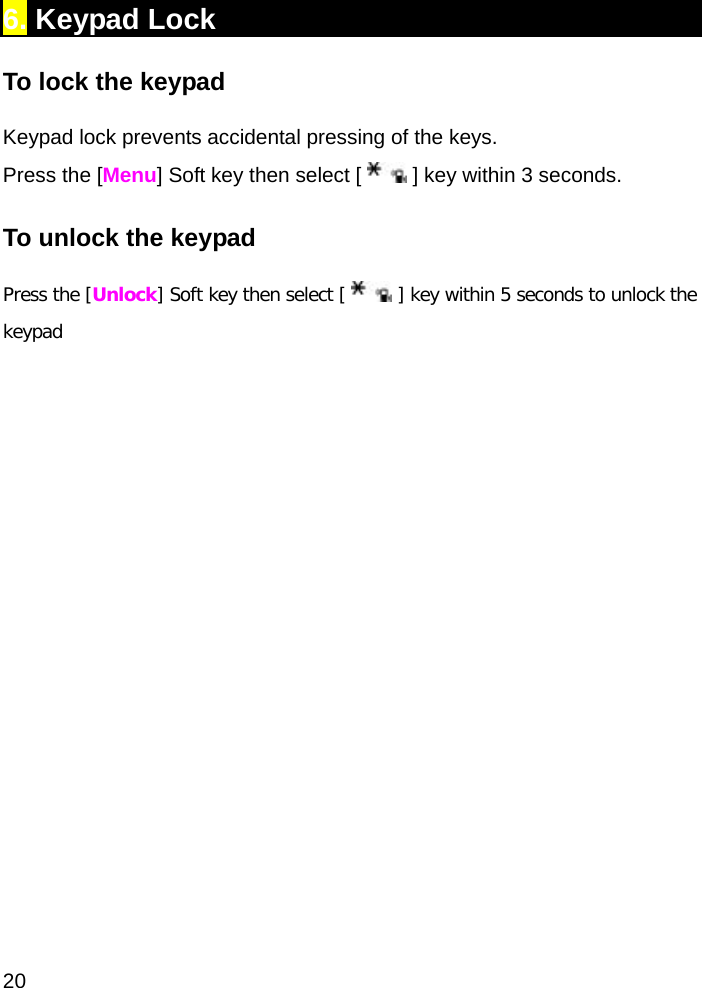  20 6. Keypad Lock To lock the keypad Keypad lock prevents accidental pressing of the keys. Press the [Menu] Soft key then select [   ] key within 3 seconds.  To unlock the keypad Press the [Unlock] Soft key then select [   ] key within 5 seconds to unlock the keypad 