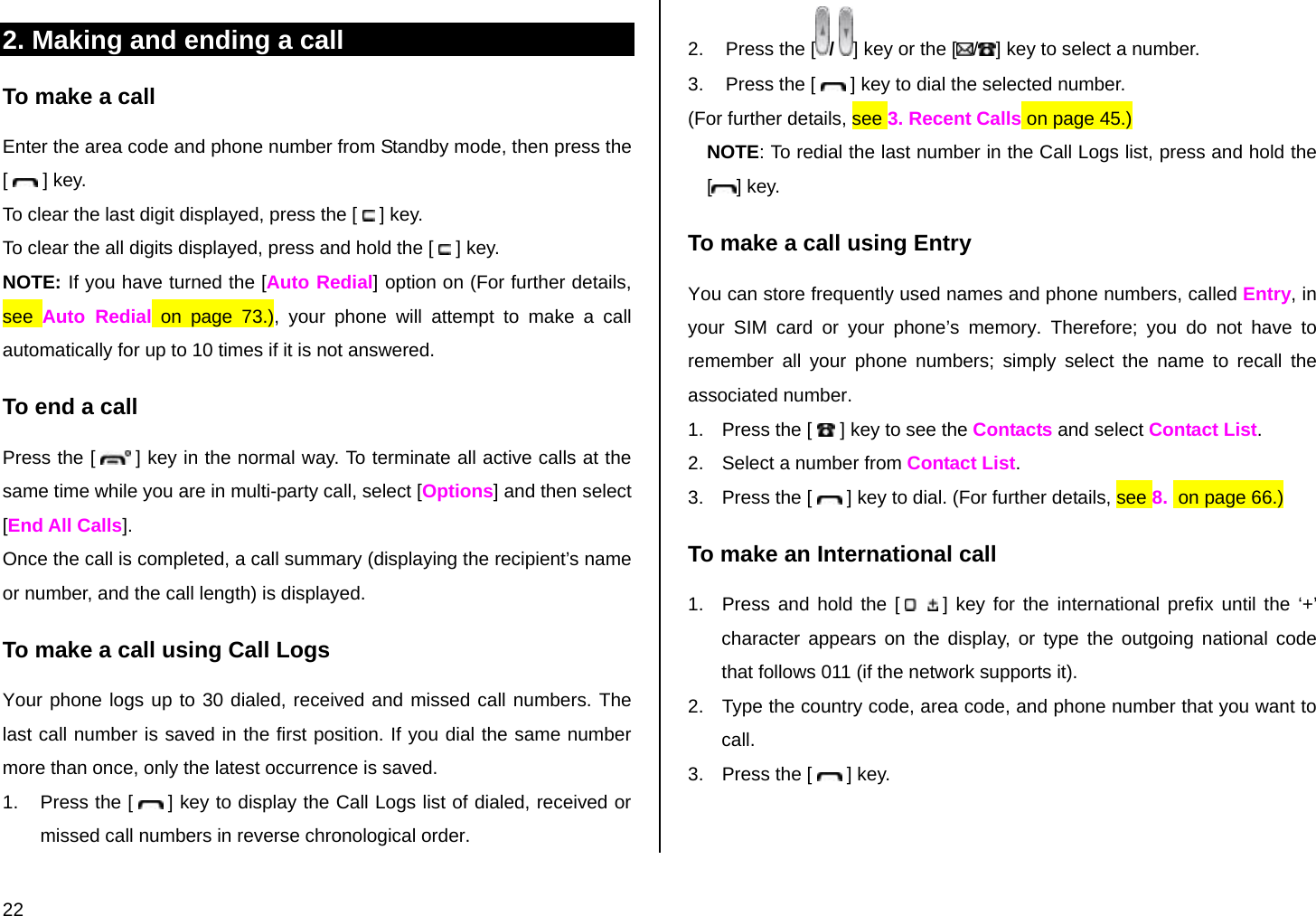  22 2. Making and ending a call To make a call Enter the area code and phone number from Standby mode, then press the [   ] key. To clear the last digit displayed, press the [   ] key. To clear the all digits displayed, press and hold the [   ] key. NOTE: If you have turned the [Auto Redial] option on (For further details, see  Auto Redial on page 73.), your phone will attempt to make a call automatically for up to 10 times if it is not answered.  To end a call Press the [   ] key in the normal way. To terminate all active calls at the same time while you are in multi-party call, select [Options] and then select [End All Calls]. Once the call is completed, a call summary (displaying the recipient’s name or number, and the call length) is displayed. To make a call using Call Logs Your phone logs up to 30 dialed, received and missed call numbers. The last call number is saved in the first position. If you dial the same number more than once, only the latest occurrence is saved. 1.  Press the [   ] key to display the Call Logs list of dialed, received or missed call numbers in reverse chronological order.  2.  Press the [ /  ] key or the [ /] key to select a number. 3.  Press the [   ] key to dial the selected number. (For further details, see 3. Recent Calls on page 45.) NOTE: To redial the last number in the Call Logs list, press and hold the [] key. To make a call using Entry You can store frequently used names and phone numbers, called Entry, in your SIM card or your phone’s memory. Therefore; you do not have to remember all your phone numbers; simply select the name to recall the associated number. 1.  Press the [   ] key to see the Contacts and select Contact List. 2.  Select a number from Contact List. 3.  Press the [   ] key to dial. (For further details, see 8.  on page 66.) To make an International call 1.  Press and hold the [   ] key for the international prefix until the ‘+’ character appears on the display, or type the outgoing national code that follows 011 (if the network supports it). 2.  Type the country code, area code, and phone number that you want to call. 3.  Press the [   ] key. 