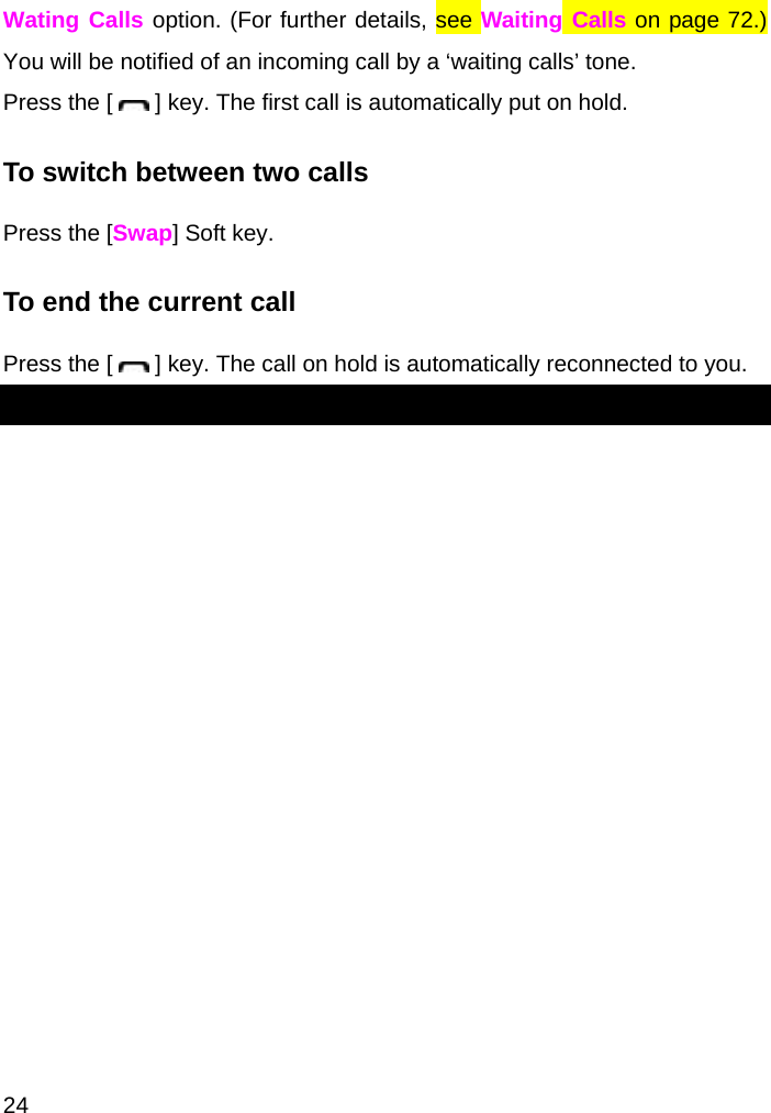  24 Wating Calls option. (For further details, see Waiting Calls on page 72.) You will be notified of an incoming call by a ‘waiting calls’ tone. Press the [   ] key. The first call is automatically put on hold. To switch between two calls Press the [Swap] Soft key. To end the current call Press the [   ] key. The call on hold is automatically reconnected to you. 