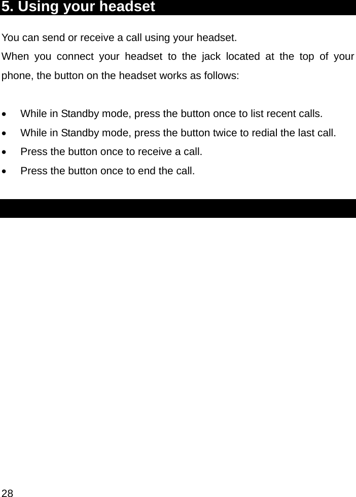  28 5. Using your headset You can send or receive a call using your headset. When you connect your headset to the jack located at the top of your phone, the button on the headset works as follows:  •  While in Standby mode, press the button once to list recent calls.  •  While in Standby mode, press the button twice to redial the last call. •  Press the button once to receive a call.  •  Press the button once to end the call.  