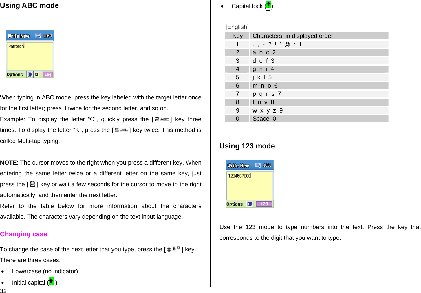  32 Using ABC mode    When typing in ABC mode, press the key labeled with the target letter once for the first letter; press it twice for the second letter, and so on. Example: To display the letter “C”, quickly press the [  ] key three times. To display the letter “K”, press the [  ] key twice. This method is called Multi-tap typing.  NOTE: The cursor moves to the right when you press a different key. When entering the same letter twice or a different letter on the same key, just press the [   ] key or wait a few seconds for the cursor to move to the right automatically, and then enter the next letter.  Refer to the table below for more information about the characters available. The characters vary depending on the text input language.  Changing case To change the case of the next letter that you type, press the [   ] key.  There are three cases: •  Lowercase (no indicator) •  Initial capital (  ) •  Capital lock ( )  [English] Key  Characters, in displayed order 1  .  ,  -  ?  !  &apos;  @  :  1 2  a  b  c  2 3  d  e  f  3 4  g  h  i  4 5  j  k  l  5 6  m  n  o  6 7  p  q  r  s  7 8  t  u  v  8 9  w  x  y  z  9 0  Space  0  Using 123 mode   Use the 123 mode to type numbers into the text. Press the key that corresponds to the digit that you want to type.  