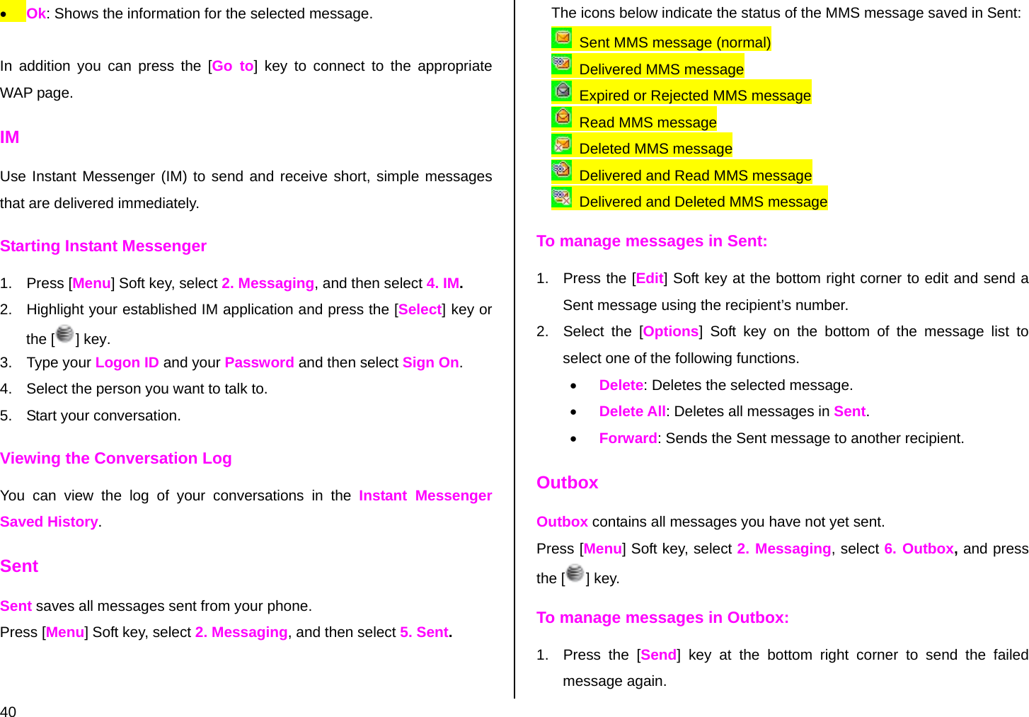  40 • Ok: Shows the information for the selected message.  In addition you can press the [Go to] key to connect to the appropriate WAP page. IM Use Instant Messenger (IM) to send and receive short, simple messages that are delivered immediately. Starting Instant Messenger 1. Press [Menu] Soft key, select 2. Messaging, and then select 4. IM. 2.  Highlight your established IM application and press the [Select] key or the [] key. 3. Type your Logon ID and your Password and then select Sign On. 4.  Select the person you want to talk to. 5.  Start your conversation. Viewing the Conversation Log You can view the log of your conversations in the Instant Messenger Saved History. Sent Sent saves all messages sent from your phone. Press [Menu] Soft key, select 2. Messaging, and then select 5. Sent.   The icons below indicate the status of the MMS message saved in Sent:    Sent MMS message (normal)   Delivered MMS message   Expired or Rejected MMS message   Read MMS message   Deleted MMS message   Delivered and Read MMS message   Delivered and Deleted MMS message To manage messages in Sent: 1.  Press the [Edit] Soft key at the bottom right corner to edit and send a Sent message using the recipient’s number. 2.  Select the [Options] Soft key on the bottom of the message list to select one of the following functions. • Delete: Deletes the selected message. • Delete All: Deletes all messages in Sent. • Forward: Sends the Sent message to another recipient. Outbox Outbox contains all messages you have not yet sent. Press [Menu] Soft key, select 2. Messaging, select 6. Outbox, and press the [ ] key. To manage messages in Outbox: 1.  Press the [Send] key at the bottom right corner to send the failed message again. 