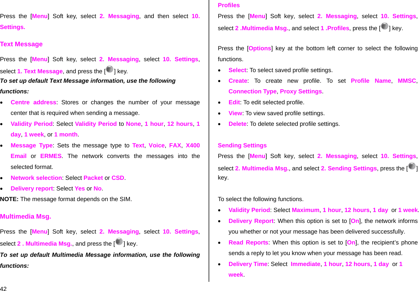  42  Press the [Menu] Soft key, select 2. Messaging, and then select 10. Settings. Text Message Press the [Menu] Soft key, select 2. Messaging, select 10. Settings, select 1. Text Message, and press the [ ] key. To set up default Text Message information, use the following functions: • Centre address: Stores or changes the number of your message center that is required when sending a message.  • Validity Period: Select Validity Period to None, 1 hour, 12 hours, 1 day, 1 week, or 1 month. • Message Type: Sets the message type to Text,  Voice,  FAX, X400 Email or ERMES. The network converts the messages into the selected format. • Network selection: Select Packet or CSD. • Delivery report: Select Yes or No. NOTE: The message format depends on the SIM. Multimedia Msg. Press the [Menu] Soft key, select 2. Messaging, select 10. Settings, select 2 . Multimedia Msg., and press the [ ] key. To set up default Multimedia Message information, use the following functions:  Profiles Press the [Menu] Soft key, select 2. Messaging, select 10. Settings, select 2 .Multimedia Msg., and select 1 .Profiles, press the [ ] key.  Press the [Options] key at the bottom left corner to select the following functions. • Select: To select saved profile settings.  • Create: To create new profile. To set Profile Name,  MMSC, Connection Type, Proxy Settings. • Edit: To edit selected profile. • View: To view saved profile settings. • Delete: To delete selected profile settings.  Sending Settings Press the [Menu] Soft key, select 2. Messaging, select 10. Settings, select 2. Multimedia Msg., and select 2. Sending Settings, press the [ ] key.  To select the following functions. • Validity Period: Select Maximum, 1 hour, 12 hours, 1 day  or 1 week. • Delivery Report: When this option is set to [On], the network informs you whether or not your message has been delivered successfully. • Read Reports: When this option is set to [On], the recipient’s phone sends a reply to let you know when your message has been read. • Delivery Time: Select  Immediate, 1 hour, 12 hours, 1 day  or 1 week. 