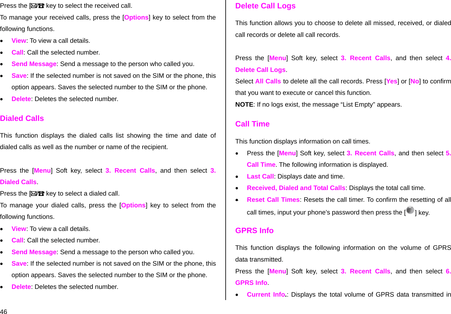  46 Press the [ / key to select the received call. To manage your received calls, press the [Options] key to select from the following functions.  • View: To view a call details. • Call: Call the selected number. • Send Message: Send a message to the person who called you. • Save: If the selected number is not saved on the SIM or the phone, this option appears. Saves the selected number to the SIM or the phone. • Delete: Deletes the selected number. Dialed Calls This function displays the dialed calls list showing the time and date of dialed calls as well as the number or name of the recipient.  Press the [Menu] Soft key, select 3. Recent Calls, and then select 3. Dialed Calls. Press the [ / key to select a dialed call. To manage your dialed calls, press the [Options] key to select from the following functions. • View: To view a call details. • Call: Call the selected number. • Send Message: Send a message to the person who called you. • Save: If the selected number is not saved on the SIM or the phone, this option appears. Saves the selected number to the SIM or the phone. • Delete: Deletes the selected number. Delete Call Logs This function allows you to choose to delete all missed, received, or dialed call records or delete all call records.   Press the [Menu] Soft key, select 3. Recent Calls, and then select 4. Delete Call Logs. Select All Calls to delete all the call records. Press [Yes] or [No] to confirm that you want to execute or cancel this function. NOTE: If no logs exist, the message “List Empty” appears. Call Time This function displays information on call times. • Press the [Menu] Soft key, select 3. Recent Calls, and then select 5. Call Time. The following information is displayed. • Last Call: Displays date and time. • Received, Dialed and Total Calls: Displays the total call time. • Reset Call Times: Resets the call timer. To confirm the resetting of all call times, input your phone’s password then press the [ ] key. GPRS Info This function displays the following information on the volume of GPRS data transmitted. Press the [Menu] Soft key, select 3. Recent Calls, and then select 6. GPRS Info. • Current Info.: Displays the total volume of GPRS data transmitted in 