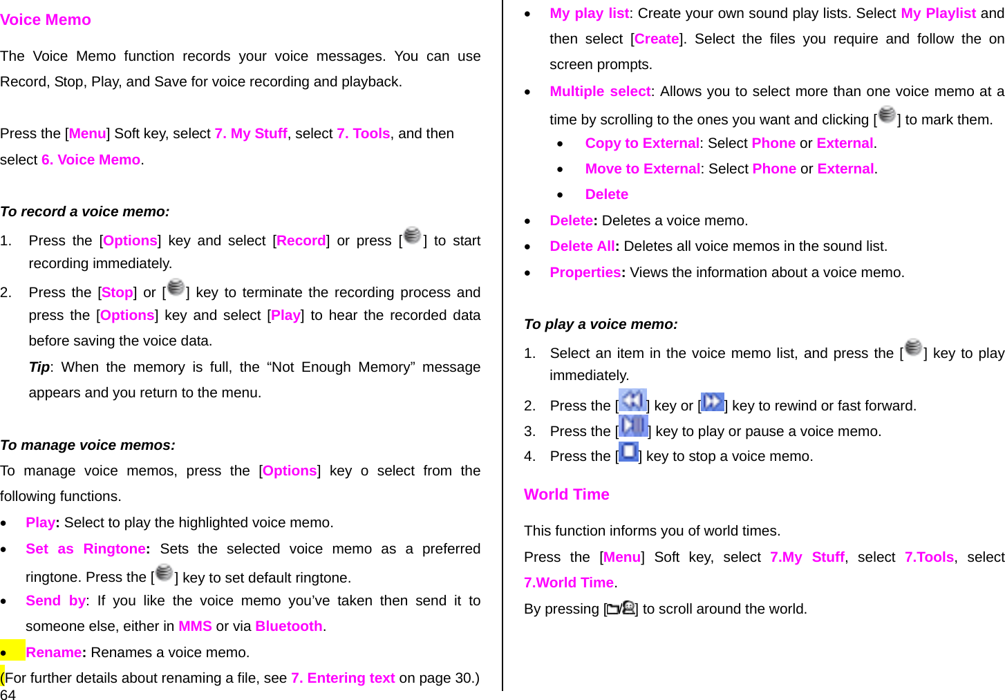  64 Voice Memo The Voice Memo function records your voice messages. You can use Record, Stop, Play, and Save for voice recording and playback.  Press the [Menu] Soft key, select 7. My Stuff, select 7. Tools, and then select 6. Voice Memo.  To record a voice memo: 1.  Press the [Options] key and select [Record] or press [ ] to start recording immediately. 2.  Press the [Stop] or [ ] key to terminate the recording process and press the [Options] key and select [Play] to hear the recorded data before saving the voice data. Tip: When the memory is full, the “Not Enough Memory” message appears and you return to the menu.  To manage voice memos: To manage voice memos, press the [Options] key o select from the following functions. • Play: Select to play the highlighted voice memo. • Set as Ringtone:  Sets the selected voice memo as a preferred ringtone. Press the [ ] key to set default ringtone. • Send by: If you like the voice memo you’ve taken then send it to someone else, either in MMS or via Bluetooth. • Rename: Renames a voice memo. (For further details about renaming a file, see 7. Entering text on page 30.) • My play list: Create your own sound play lists. Select My Playlist and then select [Create]. Select the files you require and follow the on screen prompts. • Multiple select: Allows you to select more than one voice memo at a time by scrolling to the ones you want and clicking [ ] to mark them. • Copy to External: Select Phone or External. • Move to External: Select Phone or External. • Delete • Delete: Deletes a voice memo. • Delete All: Deletes all voice memos in the sound list. • Properties: Views the information about a voice memo.  To play a voice memo: 1.  Select an item in the voice memo list, and press the [ ] key to play immediately.  2.  Press the [ ] key or [ ] key to rewind or fast forward. 3.  Press the [ ] key to play or pause a voice memo. 4.  Press the [ ] key to stop a voice memo. World Time This function informs you of world times. Press the [Menu] Soft key, select 7.My Stuff, select 7.Tools, select 7.World Time. By pressing [ /] to scroll around the world. 