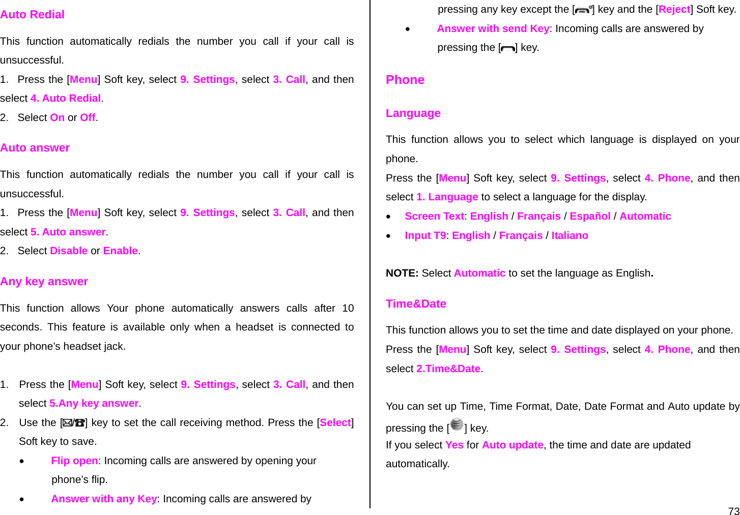  73 Auto Redial  This function automatically redials the number you call if your call is unsuccessful. 1.   Press the [Menu] Soft key, select 9. Settings, select 3. Call, and then select 4. Auto Redial. 2.   Select On or Off. Auto answer This function automatically redials the number you call if your call is unsuccessful. 1.   Press the [Menu] Soft key, select 9. Settings, select 3. Call, and then select 5. Auto answer. 2.   Select Disable or Enable. Any key answer  This function allows Your phone automatically answers calls after 10 seconds. This feature is available only when a headset is connected to your phone’s headset jack.  1.  Press the [Menu] Soft key, select 9. Settings, select 3. Call, and then select 5.Any key answer. 2.  Use the [ /] key to set the call receiving method. Press the [Select] Soft key to save. • Flip open: Incoming calls are answered by opening your      p      h         phone’s flip. • Answer with any Key: Incoming calls are answered by               pressing any key except the [ ] key and the [Reject] Soft key. • Answer with send Key: Incoming calls are answered by               p         pressing the [ ] key. Phone Language This function allows you to select which language is displayed on your phone. Press the [Menu] Soft key, select 9. Settings, select 4. Phone, and then select 1. Language to select a language for the display. • Screen Text: English / Français / Español / Automatic • Input T9: English / Français / Italiano  NOTE: Select Automatic to set the language as English. Time&amp;Date This function allows you to set the time and date displayed on your phone. Press the [Menu] Soft key, select 9. Settings, select 4. Phone, and then select 2.Time&amp;Date.  You can set up Time, Time Format, Date, Date Format and Auto update by pressing the [ ] key. If you select Yes for Auto update, the time and date are updated automatically. 