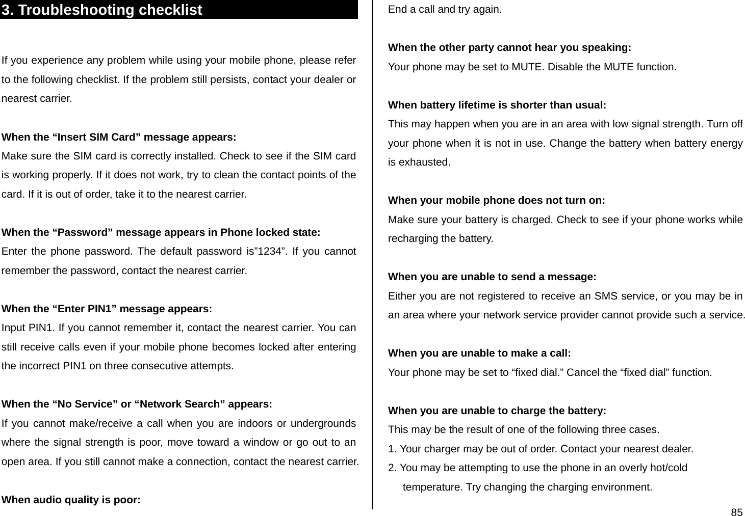  85 3. Troubleshooting checklist  If you experience any problem while using your mobile phone, please refer to the following checklist. If the problem still persists, contact your dealer or nearest carrier.  When the “Insert SIM Card” message appears:  Make sure the SIM card is correctly installed. Check to see if the SIM card is working properly. If it does not work, try to clean the contact points of the card. If it is out of order, take it to the nearest carrier.  When the “Password” message appears in Phone locked state: Enter the phone password. The default password is”1234”. If you cannot remember the password, contact the nearest carrier.  When the “Enter PIN1” message appears: Input PIN1. If you cannot remember it, contact the nearest carrier. You can still receive calls even if your mobile phone becomes locked after entering the incorrect PIN1 on three consecutive attempts.  When the “No Service” or “Network Search” appears: If you cannot make/receive a call when you are indoors or undergrounds where the signal strength is poor, move toward a window or go out to an open area. If you still cannot make a connection, contact the nearest carrier.  When audio quality is poor: End a call and try again.   When the other party cannot hear you speaking: Your phone may be set to MUTE. Disable the MUTE function.  When battery lifetime is shorter than usual: This may happen when you are in an area with low signal strength. Turn off your phone when it is not in use. Change the battery when battery energy is exhausted.  When your mobile phone does not turn on: Make sure your battery is charged. Check to see if your phone works while recharging the battery.  When you are unable to send a message: Either you are not registered to receive an SMS service, or you may be in an area where your network service provider cannot provide such a service.  When you are unable to make a call: Your phone may be set to “fixed dial.” Cancel the “fixed dial” function.  When you are unable to charge the battery: This may be the result of one of the following three cases. 1. Your charger may be out of order. Contact your nearest dealer. 2. You may be attempting to use the phone in an overly hot/cold       temperature. Try changing the charging environment. 