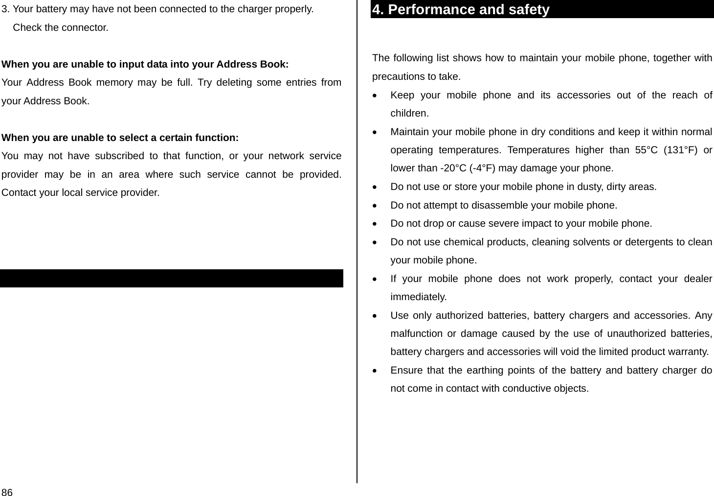  86 3. Your battery may have not been connected to the charger properly.      Check the connector.  When you are unable to input data into your Address Book: Your Address Book memory may be full. Try deleting some entries from your Address Book.  When you are unable to select a certain function: You may not have subscribed to that function, or your network service provider may be in an area where such service cannot be provided. Contact your local service provider.                4. Performance and safety  The following list shows how to maintain your mobile phone, together with precautions to take. •  Keep your mobile phone and its accessories out of the reach of children. •  Maintain your mobile phone in dry conditions and keep it within normal operating temperatures. Temperatures higher than 55°C (131°F) or lower than -20°C (-4°F) may damage your phone. •  Do not use or store your mobile phone in dusty, dirty areas. •  Do not attempt to disassemble your mobile phone. •  Do not drop or cause severe impact to your mobile phone. •  Do not use chemical products, cleaning solvents or detergents to clean your mobile phone.  •  If your mobile phone does not work properly, contact your dealer immediately.  •  Use only authorized batteries, battery chargers and accessories. Any malfunction or damage caused by the use of unauthorized batteries, battery chargers and accessories will void the limited product warranty. •  Ensure that the earthing points of the battery and battery charger do not come in contact with conductive objects.   