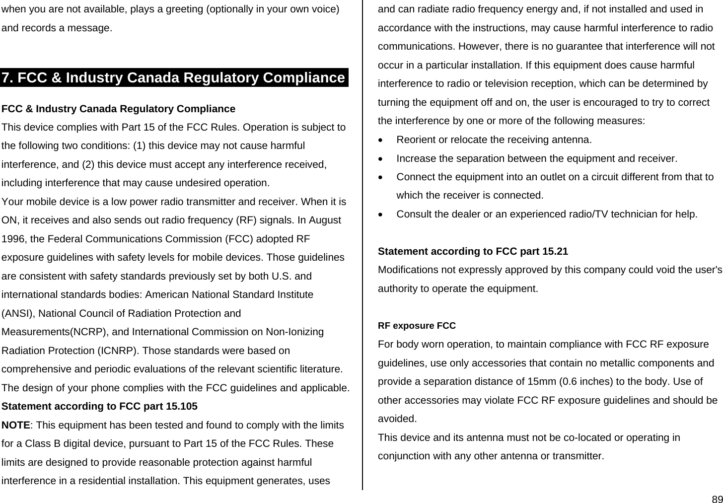  89 when you are not available, plays a greeting (optionally in your own voice) and records a message.  7. FCC &amp; Industry Canada Regulatory Compliance FCC &amp; Industry Canada Regulatory Compliance This device complies with Part 15 of the FCC Rules. Operation is subject to the following two conditions: (1) this device may not cause harmful interference, and (2) this device must accept any interference received, including interference that may cause undesired operation. Your mobile device is a low power radio transmitter and receiver. When it is ON, it receives and also sends out radio frequency (RF) signals. In August 1996, the Federal Communications Commission (FCC) adopted RF exposure guidelines with safety levels for mobile devices. Those guidelines are consistent with safety standards previously set by both U.S. and international standards bodies: American National Standard Institute (ANSI), National Council of Radiation Protection and Measurements(NCRP), and International Commission on Non-Ionizing Radiation Protection (ICNRP). Those standards were based on comprehensive and periodic evaluations of the relevant scientific literature. The design of your phone complies with the FCC guidelines and applicable. Statement according to FCC part 15.105 NOTE: This equipment has been tested and found to comply with the limits for a Class B digital device, pursuant to Part 15 of the FCC Rules. These limits are designed to provide reasonable protection against harmful interference in a residential installation. This equipment generates, uses and can radiate radio frequency energy and, if not installed and used in accordance with the instructions, may cause harmful interference to radio communications. However, there is no guarantee that interference will not occur in a particular installation. If this equipment does cause harmful interference to radio or television reception, which can be determined by turning the equipment off and on, the user is encouraged to try to correct the interference by one or more of the following measures: •  Reorient or relocate the receiving antenna. •  Increase the separation between the equipment and receiver. •  Connect the equipment into an outlet on a circuit different from that to which the receiver is connected. •  Consult the dealer or an experienced radio/TV technician for help.  Statement according to FCC part 15.21 Modifications not expressly approved by this company could void the user&apos;s authority to operate the equipment.  RF exposure FCC For body worn operation, to maintain compliance with FCC RF exposure guidelines, use only accessories that contain no metallic components and provide a separation distance of 15mm (0.6 inches) to the body. Use of other accessories may violate FCC RF exposure guidelines and should be avoided. This device and its antenna must not be co-located or operating in conjunction with any other antenna or transmitter.  
