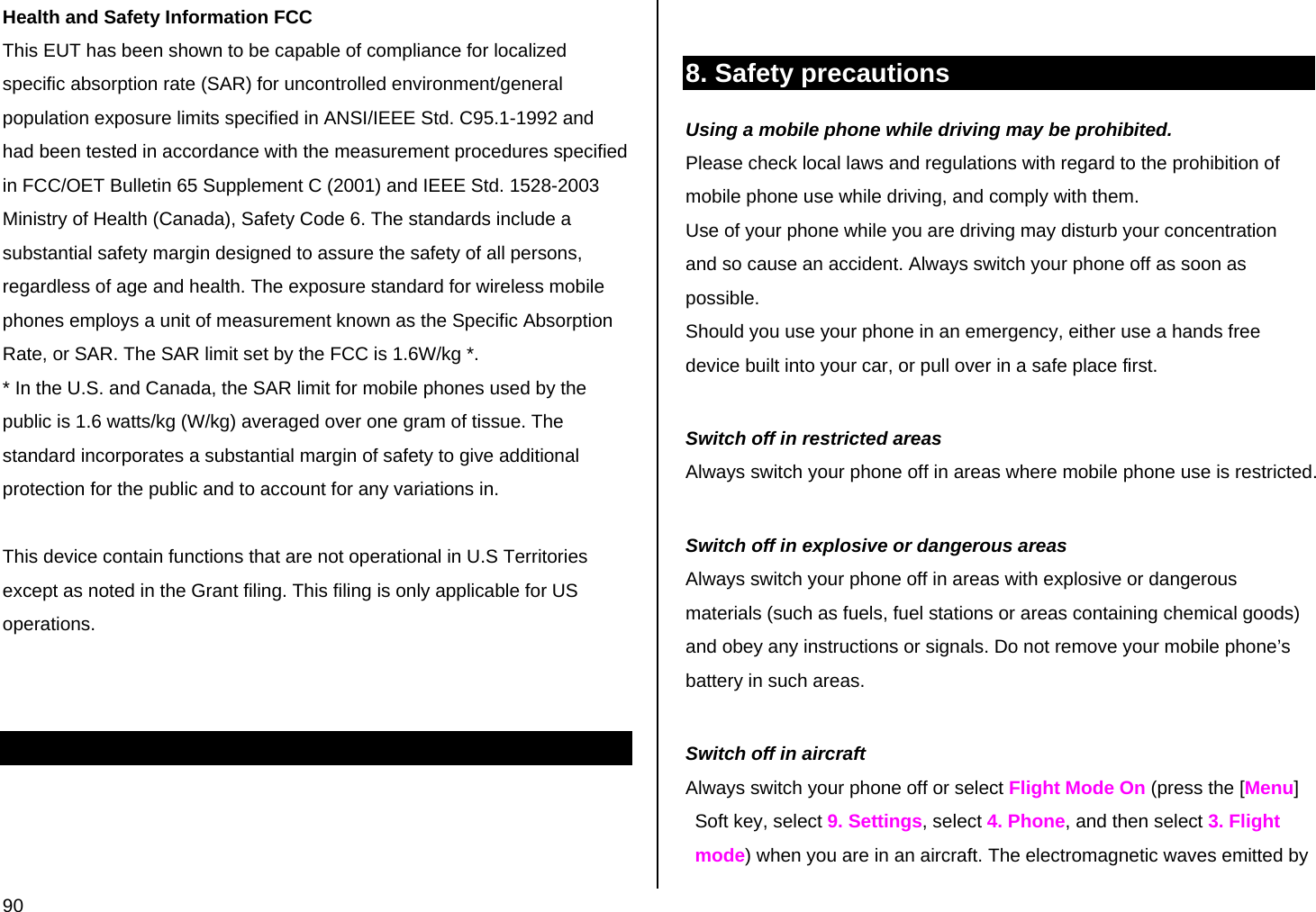  90 Health and Safety Information FCC This EUT has been shown to be capable of compliance for localized specific absorption rate (SAR) for uncontrolled environment/general population exposure limits specified in ANSI/IEEE Std. C95.1-1992 and had been tested in accordance with the measurement procedures specified in FCC/OET Bulletin 65 Supplement C (2001) and IEEE Std. 1528-2003 Ministry of Health (Canada), Safety Code 6. The standards include a substantial safety margin designed to assure the safety of all persons, regardless of age and health. The exposure standard for wireless mobile phones employs a unit of measurement known as the Specific Absorption Rate, or SAR. The SAR limit set by the FCC is 1.6W/kg *. * In the U.S. and Canada, the SAR limit for mobile phones used by the public is 1.6 watts/kg (W/kg) averaged over one gram of tissue. The standard incorporates a substantial margin of safety to give additional protection for the public and to account for any variations in.  This device contain functions that are not operational in U.S Territories  except as noted in the Grant filing. This filing is only applicable for US operations.        8. Safety precautions Using a mobile phone while driving may be prohibited. Please check local laws and regulations with regard to the prohibition of mobile phone use while driving, and comply with them. Use of your phone while you are driving may disturb your concentration and so cause an accident. Always switch your phone off as soon as possible. Should you use your phone in an emergency, either use a hands free device built into your car, or pull over in a safe place first.  Switch off in restricted areas Always switch your phone off in areas where mobile phone use is restricted.  Switch off in explosive or dangerous areas Always switch your phone off in areas with explosive or dangerous materials (such as fuels, fuel stations or areas containing chemical goods) and obey any instructions or signals. Do not remove your mobile phone’s battery in such areas.  Switch off in aircraft Always switch your phone off or select Flight Mode On (press the [Menu] Soft key, select 9. Settings, select 4. Phone, and then select 3. Flight mode) when you are in an aircraft. The electromagnetic waves emitted by 