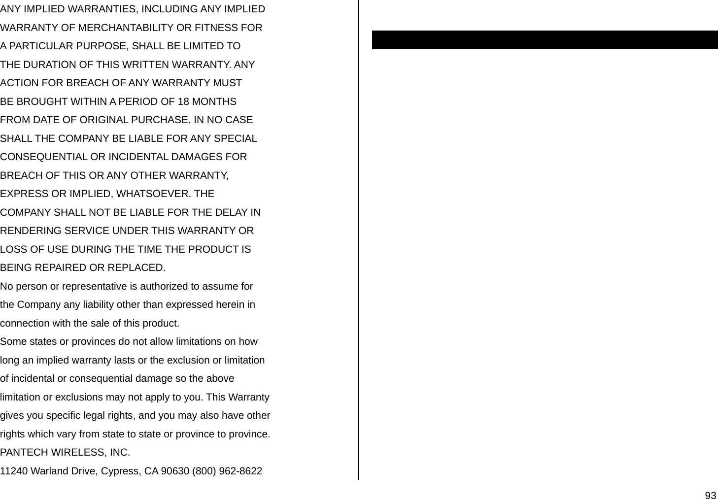  93 ANY IMPLIED WARRANTIES, INCLUDING ANY IMPLIED WARRANTY OF MERCHANTABILITY OR FITNESS FOR A PARTICULAR PURPOSE, SHALL BE LIMITED TO THE DURATION OF THIS WRITTEN WARRANTY. ANY ACTION FOR BREACH OF ANY WARRANTY MUST BE BROUGHT WITHIN A PERIOD OF 18 MONTHS FROM DATE OF ORIGINAL PURCHASE. IN NO CASE SHALL THE COMPANY BE LIABLE FOR ANY SPECIAL CONSEQUENTIAL OR INCIDENTAL DAMAGES FOR BREACH OF THIS OR ANY OTHER WARRANTY, EXPRESS OR IMPLIED, WHATSOEVER. THE COMPANY SHALL NOT BE LIABLE FOR THE DELAY IN RENDERING SERVICE UNDER THIS WARRANTY OR LOSS OF USE DURING THE TIME THE PRODUCT IS BEING REPAIRED OR REPLACED. No person or representative is authorized to assume for the Company any liability other than expressed herein in connection with the sale of this product. Some states or provinces do not allow limitations on how long an implied warranty lasts or the exclusion or limitation of incidental or consequential damage so the above limitation or exclusions may not apply to you. This Warranty gives you specific legal rights, and you may also have other rights which vary from state to state or province to province. PANTECH WIRELESS, INC. 11240 Warland Drive, Cypress, CA 90630 (800) 962-8622   