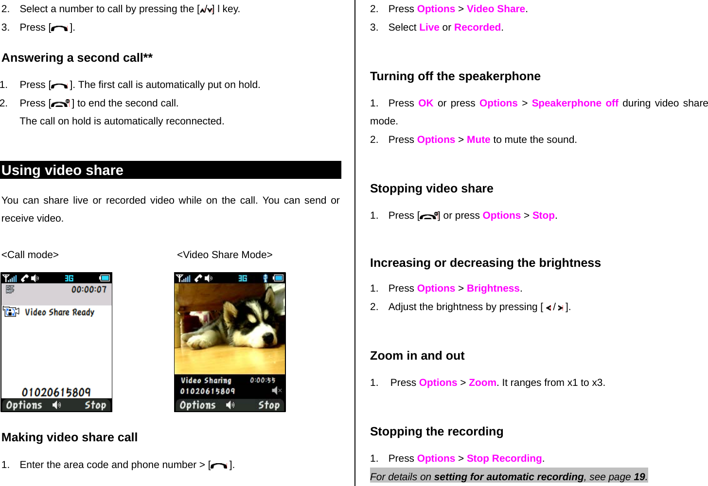 2.  Select a number to call by pressing the [ /] l key. 3. Press [  ]. Answering a second call** 1. Press [  ]. The first call is automatically put on hold. 2. Press [  ] to end the second call.  The call on hold is automatically reconnected.  Using video share You can share live or recorded video while on the call. You can send or receive video.  &lt;Call mode&gt;                                          &lt;Video Share Mode&gt;        Making video share call  1.  Enter the area code and phone number &gt; [  ]. 2. Press Options &gt; Video Share.  3. Select Live or Recorded.  Turning off the speakerphone 1. Press OK or press Options &gt; Speakerphone off during video share mode.  2. Press Options &gt; Mute to mute the sound.   Stopping video share 1. Press [ ] or press Options &gt; Stop.  Increasing or decreasing the brightness 1. Press Options &gt; Brightness.  2.  Adjust the brightness by pressing [   /   ].   Zoom in and out 1. Press Options &gt; Zoom. It ranges from x1 to x3.  Stopping the recording 1. Press Options &gt; Stop Recording. For details on setting for automatic recording, see page 19. 