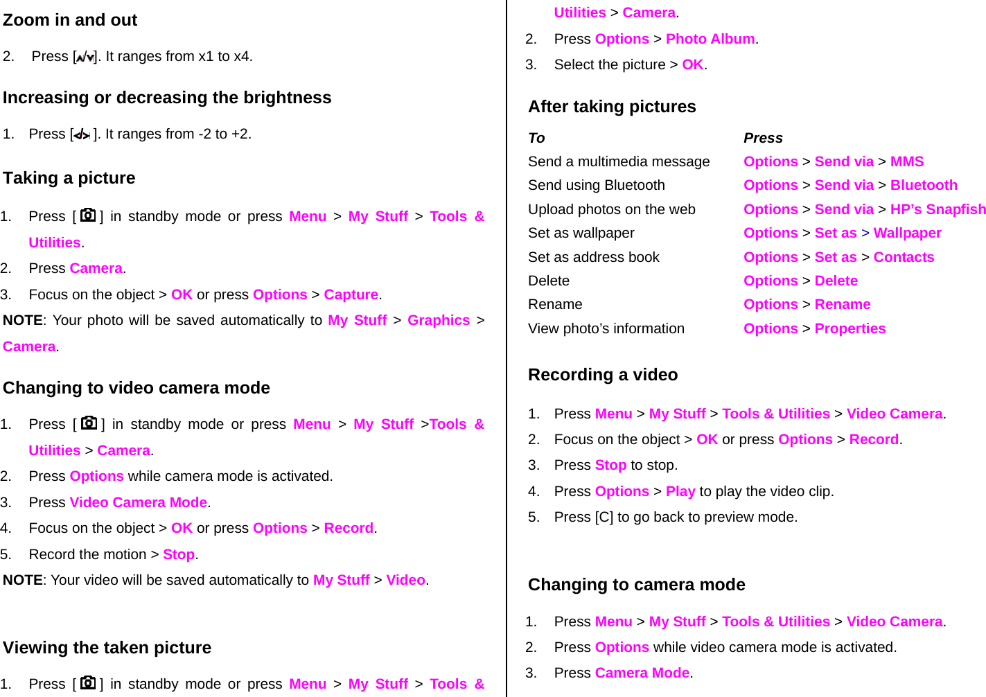 Zoom in and out 2. Press [ /]. It ranges from x1 to x4. Increasing or decreasing the brightness 1. Press [ / ]. It ranges from -2 to +2. Taking a picture 1. Press [   ] in standby mode or press Menu &gt; My Stuff &gt; Tools &amp; Utilities. 2. Press Camera.   3.  Focus on the object &gt; OK or press Options &gt; Capture. NOTE: Your photo will be saved automatically to My Stuff &gt; Graphics &gt; Camera. Changing to video camera mode 1. Press [   ] in standby mode or press Menu &gt; My Stuff &gt;Tools &amp; Utilities &gt; Camera. 2. Press Options while camera mode is activated. 3. Press Video Camera Mode. 4.  Focus on the object &gt; OK or press Options &gt; Record. 5.  Record the motion &gt; Stop. NOTE: Your video will be saved automatically to My Stuff &gt; Video.  Viewing the taken picture 1. Press [   ] in standby mode or press Menu &gt; My Stuff &gt; Tools &amp; Utilities &gt; Camera. 2. Press Options &gt; Photo Album. 3.  Select the picture &gt; OK. After taking pictures To Press Send a multimedia message  Options &gt; Send via &gt; MMS Send using Bluetooth  Options &gt; Send via &gt; Bluetooth Upload photos on the web  Options &gt; Send via &gt; HP’s Snapfish Set as wallpaper  Options &gt; Set as &gt; Wallpaper Set as address book  Options &gt; Set as &gt; Contacts Delete   Options &gt; Delete Rename  Options &gt; Rename View photo’s information  Options &gt; Properties Recording a video 1. Press Menu &gt; My Stuff &gt; Tools &amp; Utilities &gt; Video Camera.  2.  Focus on the object &gt; OK or press Options &gt; Record. 3. Press Stop to stop. 4. Press Options &gt; Play to play the video clip. 5.  Press [C] to go back to preview mode.   Changing to camera mode 1. Press Menu &gt; My Stuff &gt; Tools &amp; Utilities &gt; Video Camera. 2. Press Options while video camera mode is activated. 3. Press Camera Mode. 
