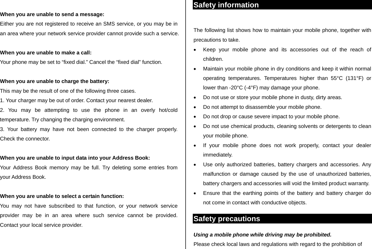  When you are unable to send a message: Either you are not registered to receive an SMS service, or you may be in an area where your network service provider cannot provide such a service.  When you are unable to make a call: Your phone may be set to “fixed dial.” Cancel the “fixed dial” function.  When you are unable to charge the battery: This may be the result of one of the following three cases. 1. Your charger may be out of order. Contact your nearest dealer. 2. You may be attempting to use the phone in an overly hot/cold      temperature. Try changing the charging environment. 3. Your battery may have not been connected to the charger properly.    Check the connector.  When you are unable to input data into your Address Book: Your Address Book memory may be full. Try deleting some entries from your Address Book.  When you are unable to select a certain function: You may not have subscribed to that function, or your network service provider may be in an area where such service cannot be provided. Contact your local service provider.   Safety information  The following list shows how to maintain your mobile phone, together with precautions to take. •  Keep your mobile phone and its accessories out of the reach of children. •  Maintain your mobile phone in dry conditions and keep it within normal operating temperatures. Temperatures higher than 55°C (131°F) or lower than -20°C (-4°F) may damage your phone. •  Do not use or store your mobile phone in dusty, dirty areas. •  Do not attempt to disassemble your mobile phone. •  Do not drop or cause severe impact to your mobile phone. •  Do not use chemical products, cleaning solvents or detergents to clean your mobile phone.  •  If your mobile phone does not work properly, contact your dealer immediately.  •  Use only authorized batteries, battery chargers and accessories. Any malfunction or damage caused by the use of unauthorized batteries, battery chargers and accessories will void the limited product warranty. •  Ensure that the earthing points of the battery and battery charger do not come in contact with conductive objects. Safety precautions Using a mobile phone while driving may be prohibited. Please check local laws and regulations with regard to the prohibition of 