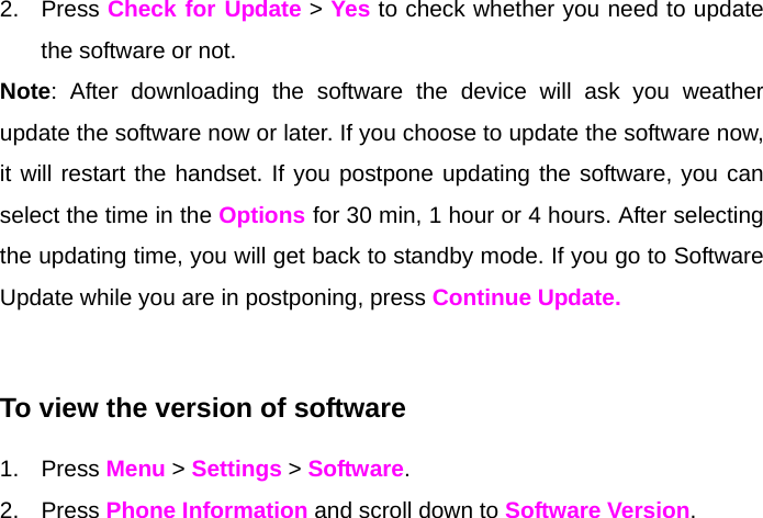 2. Press Check for Update &gt; Yes to check whether you need to update the software or not.  Note: After downloading the software the device will ask you weather update the software now or later. If you choose to update the software now, it will restart the handset. If you postpone updating the software, you can select the time in the Options for 30 min, 1 hour or 4 hours. After selecting the updating time, you will get back to standby mode. If you go to Software Update while you are in postponing, press Continue Update.  To view the version of software  1. Press Menu &gt; Settings &gt; Software. 2. Press Phone Information and scroll down to Software Version.  