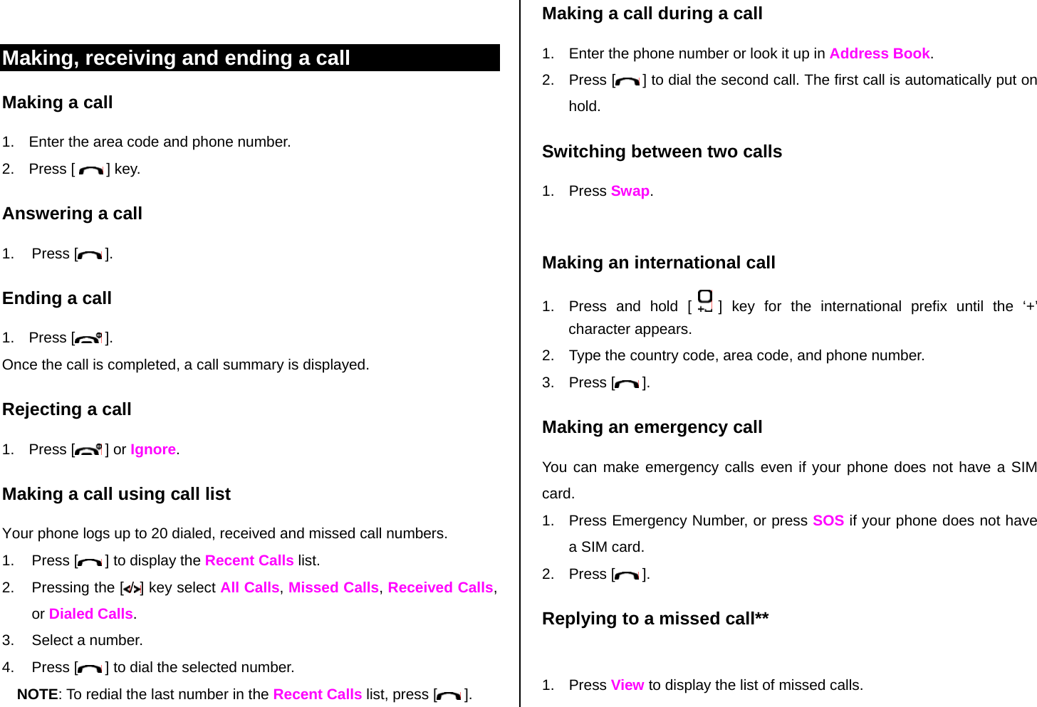  Making, receiving and ending a call Making a call 1.  Enter the area code and phone number. 2. Press [   ] key. Answering a call 1. Press [  ]. Ending a call 1. Press [  ]. Once the call is completed, a call summary is displayed. Rejecting a call 1. Press [  ] or Ignore. Making a call using call list Your phone logs up to 20 dialed, received and missed call numbers.   1. Press [  ] to display the Recent Calls list. 2. Pressing the [ /] key select All Calls, Missed Calls, Received Calls, or Dialed Calls. 3.  Select a number. 4. Press [  ] to dial the selected number. NOTE: To redial the last number in the Recent Calls list, press [  ]. Making a call during a call 1.  Enter the phone number or look it up in Address Book. 2. Press [  ] to dial the second call. The first call is automatically put on hold. Switching between two calls 1. Press Swap.  Making an international call 1.  Press and hold [   ] key for the international prefix until the ‘+’ character appears. 2.  Type the country code, area code, and phone number. 3. Press [  ]. Making an emergency call You can make emergency calls even if your phone does not have a SIM card. 1.  Press Emergency Number, or press SOS if your phone does not have a SIM card. 2. Press [  ]. Replying to a missed call**  1. Press View to display the list of missed calls.  