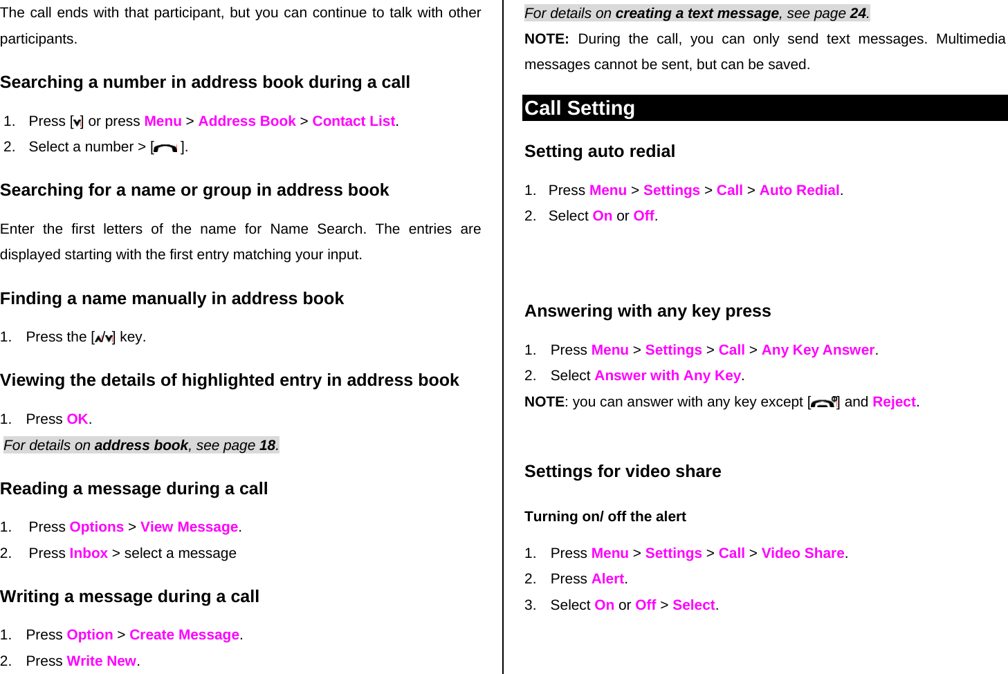 The call ends with that participant, but you can continue to talk with other participants. Searching a number in address book during a call 1. Press [ ] or press Menu &gt; Address Book &gt; Contact List. 2.  Select a number &gt; [  ]. Searching for a name or group in address book Enter the first letters of the name for Name Search. The entries are displayed starting with the first entry matching your input. Finding a name manually in address book   1.  Press the [ /] key. Viewing the details of highlighted entry in address book 1. Press OK.  For details on address book, see page 18.  Reading a message during a call 1. Press Options &gt; View Message.  2. Press Inbox &gt; select a message Writing a message during a call 1. Press Option &gt; Create Message.  2. Press Write New.  For details on creating a text message, see page 24. NOTE:  During the call, you can only send text messages. Multimedia messages cannot be sent, but can be saved. Call Setting Setting auto redial  1.   Press Menu &gt; Settings &gt; Call &gt; Auto Redial. 2.   Select On or Off.   Answering with any key press  1. Press Menu &gt; Settings &gt; Call &gt; Any Key Answer. 2. Select Answer with Any Key.  NOTE: you can answer with any key except [ ] and Reject.  Settings for video share Turning on/ off the alert 1. Press Menu &gt; Settings &gt; Call &gt; Video Share. 2. Press Alert. 3. Select On or Off &gt; Select.  