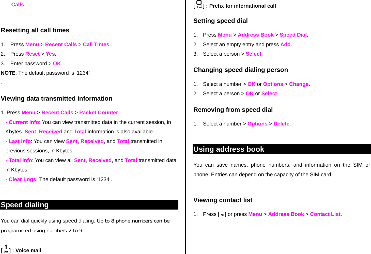 Calls.  Resetting all call times 1. Press Menu &gt; Recent Calls &gt; Call Times. 2. Press Reset &gt; Yes. 3.  Enter password &gt; OK. NOTE: The default password is ‘1234’ . Viewing data transmitted information 1. Press Menu &gt; Recent Calls &gt; Packet Counter.  - Current Info: You can view transmitted data in the current session, in Kbytes. Sent, Received and Total information is also available.  - Last Info: You can view Sent, Received, and Total transmitted in previous sessions, in Kbytes. - Total Info: You can view all Sent, Received, and Total transmitted data in Kbytes.  - Clear Logs: The default password is ‘1234’.  Speed dialing You can dial quickly using speed dialing. Up to 8 phone numbers can be programmed using numbers 2 to 9.  [   ] : Voice mail [   ] : Prefix for international call Setting speed dial 1. Press Menu &gt; Address Book &gt; Speed Dial. 2.  Select an empty entry and press Add.  3.  Select a person &gt; Select. Changing speed dialing person  1.  Select a number &gt; OK or Options &gt; Change.  2.  Select a person &gt; OK or Select. Removing from speed dial 1.  Select a number &gt; Options &gt; Delete.  Using address book You can save names, phone numbers, and information on the SIM or phone. Entries can depend on the capacity of the SIM card.  Viewing contact list 1. Press [  ] or press Menu &gt; Address Book &gt; Contact List.  