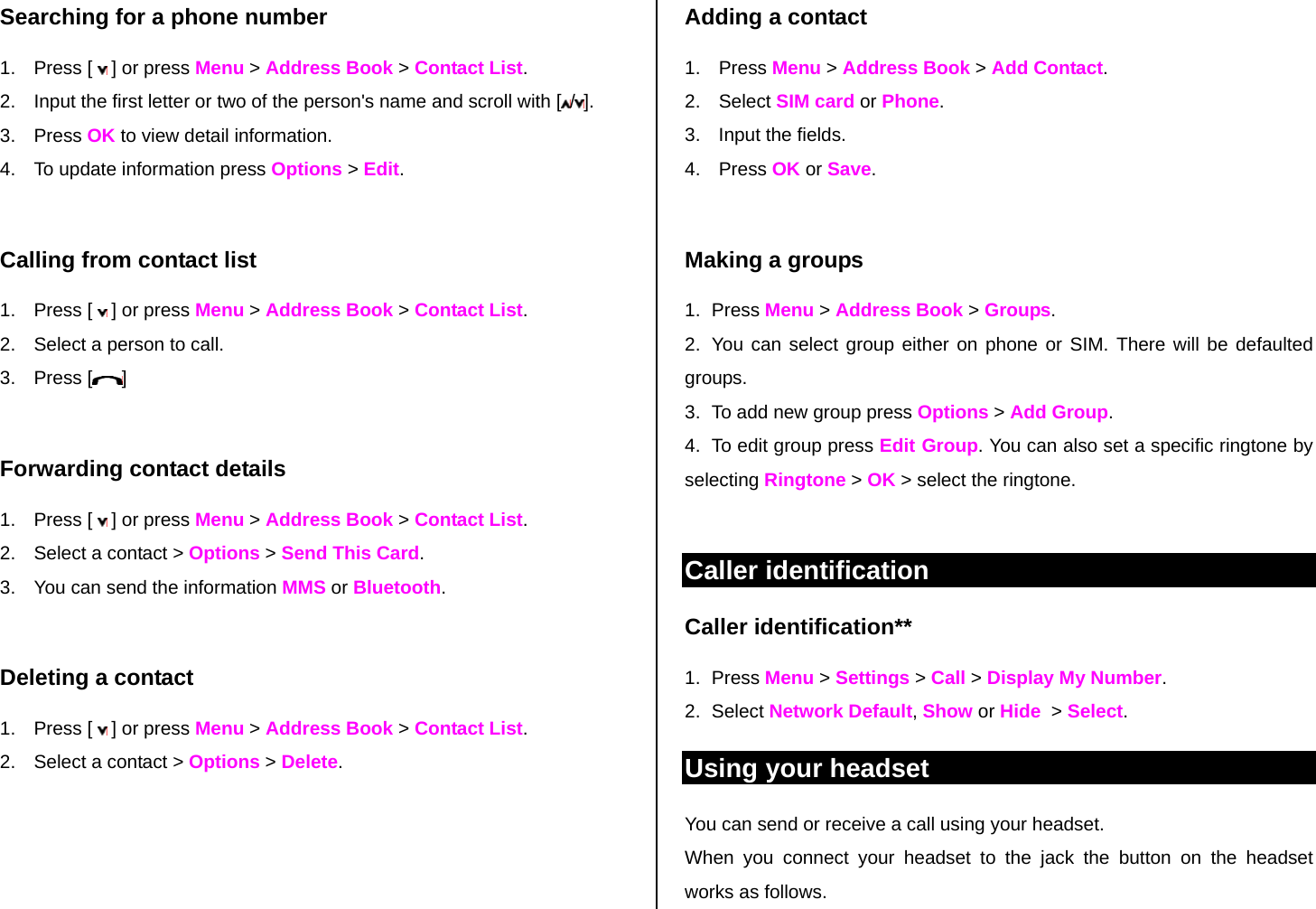Searching for a phone number  1. Press [  ] or press Menu &gt; Address Book &gt; Contact List. 2.  Input the first letter or two of the person&apos;s name and scroll with [ /].  3. Press OK to view detail information. 4.  To update information press Options &gt; Edit.   Calling from contact list 1. Press [  ] or press Menu &gt; Address Book &gt; Contact List. 2.  Select a person to call. 3. Press [ ]  Forwarding contact details 1. Press [  ] or press Menu &gt; Address Book &gt; Contact List. 2.  Select a contact &gt; Options &gt; Send This Card. 3.  You can send the information MMS or Bluetooth.  Deleting a contact  1. Press [  ] or press Menu &gt; Address Book &gt; Contact List. 2.  Select a contact &gt; Options &gt; Delete.   Adding a contact  1. Press Menu &gt; Address Book &gt; Add Contact. 2. Select SIM card or Phone. 3.  Input the fields. 4. Press OK or Save.   Making a groups 1. Press Menu &gt; Address Book &gt; Groups. 2.  You can select group either on phone or SIM. There will be defaulted groups. 3.  To add new group press Options &gt; Add Group. 4.  To edit group press Edit Group. You can also set a specific ringtone by selecting Ringtone &gt; OK &gt; select the ringtone.  Caller identification Caller identification**  1. Press Menu &gt; Settings &gt; Call &gt; Display My Number. 2. Select Network Default, Show or Hide  &gt; Select.  Using your headset You can send or receive a call using your headset. When you connect your headset to the jack the button on the headset works as follows. 