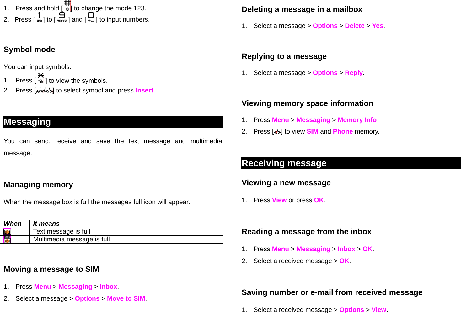 1.  Press and hold [  ] to change the mode 123. 2.   Press [   ] to [  ] and [   ] to input numbers.  Symbol mode You can input symbols. 1. Press [   ] to view the symbols. 2. Press [ / / / ] to select symbol and press Insert.   Messaging You can send, receive and save the text message and multimedia message.   Managing memory  When the message box is full the messages full icon will appear.  When It means  Text message is full  Multimedia message is full  Moving a message to SIM  1. Press Menu &gt; Messaging &gt; Inbox.  2.  Select a message &gt; Options &gt; Move to SIM.  Deleting a message in a mailbox 1.  Select a message &gt; Options &gt; Delete &gt; Yes.  Replying to a message 1.  Select a message &gt; Options &gt; Reply.   Viewing memory space information 1. Press Menu &gt; Messaging &gt; Memory Info 2. Press [ /] to view SIM and Phone memory.  Receiving message  Viewing a new message 1. Press View or press OK.   Reading a message from the inbox 1. Press Menu &gt; Messaging &gt; Inbox &gt; OK. 2.  Select a received message &gt; OK.   Saving number or e-mail from received message 1.  Select a received message &gt; Options &gt; View. 