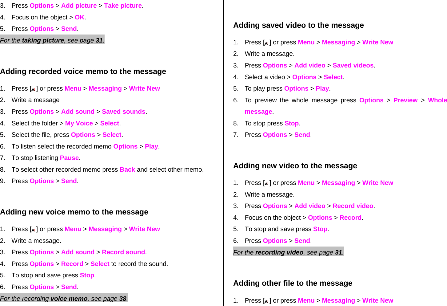 3. Press Options &gt; Add picture &gt; Take picture. 4.  Focus on the object &gt; OK. 5. Press Options &gt; Send.  For the taking picture, see page 31.     Adding recorded voice memo to the message 1. Press [  ] or press Menu &gt; Messaging &gt; Write New 2.  Write a message 3. Press Options &gt; Add sound &gt; Saved sounds. 4.  Select the folder &gt; My Voice &gt; Select.   5.  Select the file, press Options &gt; Select. 6.  To listen select the recorded memo Options &gt; Play.  7.  To stop listening Pause. 8.  To select other recorded memo press Back and select other memo. 9. Press Options &gt; Send.  Adding new voice memo to the message 1. Press [  ] or press Menu &gt; Messaging &gt; Write New 2.  Write a message. 3. Press Options &gt; Add sound &gt; Record sound. 4. Press Options &gt; Record &gt; Select to record the sound. 5.  To stop and save press Stop. 6. Press Options &gt; Send.   For the recording voice memo, see page 38.     Adding saved video to the message 1. Press [  ] or press Menu &gt; Messaging &gt; Write New 2.  Write a message. 3. Press Options &gt; Add video &gt; Saved videos. 4.  Select a video &gt; Options &gt; Select. 5.  To play press Options &gt; Play. 6.  To preview the whole message press Options &gt; Preview  &gt; Whole message. 8.  To stop press Stop. 7. Press Options &gt; Send.  Adding new video to the message  1. Press [  ] or press Menu &gt; Messaging &gt; Write New 2.  Write a message. 3. Press Options &gt; Add video &gt; Record video. 4.  Focus on the object &gt; Options &gt; Record. 5.  To stop and save press Stop.      6. Press Options &gt; Send. For the recording video, see page 31.     Adding other file to the message 1. Press [  ] or press Menu &gt; Messaging &gt; Write New 