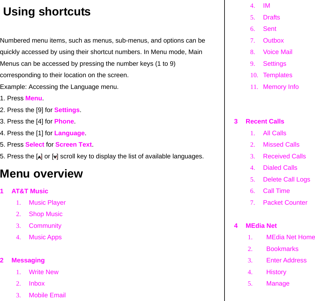  Using shortcuts Numbered menu items, such as menus, sub-menus, and options can be quickly accessed by using their shortcut numbers. In Menu mode, Main Menus can be accessed by pressing the number keys (1 to 9) corresponding to their location on the screen. Example: Accessing the Language menu. 1. Press Menu. 2. Press the [9] for Settings. 3. Press the [4] for Phone. 4. Press the [1] for Language. 5. Press Select for Screen Text. 5. Press the [ ] or [ ] scroll key to display the list of available languages.  Menu overview 1 AT&amp;T Music 1. Music Player 2. Shop Music 3. Community  4. Music Apps   2 Messaging 1. Write New 2. Inbox 3. Mobile Email 4. IM 5. Drafts  6. Sent 7. Outbox  8. Voice Mail 9. Settings 10. Templates 11. Memory Info   3 Recent Calls 1. All Calls 2. Missed Calls 3. Received Calls 4. Dialed Calls 5. Delete Call Logs 6. Call Time 7. Packet Counter  4 MEdia Net 1.  MEdia Net Home  2. Bookmarks 3. Enter Address 4. History 5. Manage  