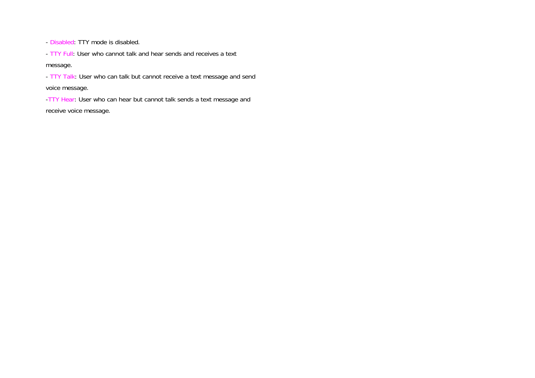 - Disabled: TTY mode is disabled. - TTY Full: User who cannot talk and hear sends and receives a text message. - TTY Talk: User who can talk but cannot receive a text message and send voice message. -TTY Hear: User who can hear but cannot talk sends a text message and receive voice message.    