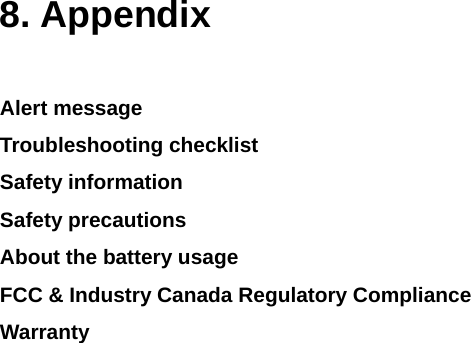  8. Appendix  Alert message Troubleshooting checklist Safety information Safety precautions About the battery usage FCC &amp; Industry Canada Regulatory Compliance Warranty               