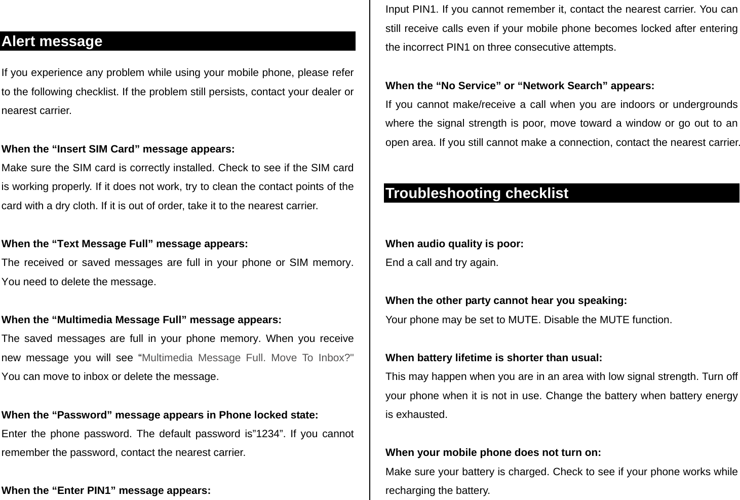  Alert message If you experience any problem while using your mobile phone, please refer to the following checklist. If the problem still persists, contact your dealer or nearest carrier.  When the “Insert SIM Card” message appears:  Make sure the SIM card is correctly installed. Check to see if the SIM card is working properly. If it does not work, try to clean the contact points of the card with a dry cloth. If it is out of order, take it to the nearest carrier.  When the “Text Message Full” message appears: The received or saved messages are full in your phone or SIM memory. You need to delete the message.  When the “Multimedia Message Full” message appears: The saved messages are full in your phone memory. When you receive new message you will see “Multimedia Message Full. Move To Inbox?&quot;  You can move to inbox or delete the message.   When the “Password” message appears in Phone locked state: Enter the phone password. The default password is”1234”. If you cannot remember the password, contact the nearest carrier.  When the “Enter PIN1” message appears: Input PIN1. If you cannot remember it, contact the nearest carrier. You can still receive calls even if your mobile phone becomes locked after entering the incorrect PIN1 on three consecutive attempts.  When the “No Service” or “Network Search” appears: If you cannot make/receive a call when you are indoors or undergrounds where the signal strength is poor, move toward a window or go out to an open area. If you still cannot make a connection, contact the nearest carrier.  Troubleshooting checklist  When audio quality is poor: End a call and try again.   When the other party cannot hear you speaking: Your phone may be set to MUTE. Disable the MUTE function.  When battery lifetime is shorter than usual: This may happen when you are in an area with low signal strength. Turn off your phone when it is not in use. Change the battery when battery energy is exhausted.  When your mobile phone does not turn on: Make sure your battery is charged. Check to see if your phone works while recharging the battery. 