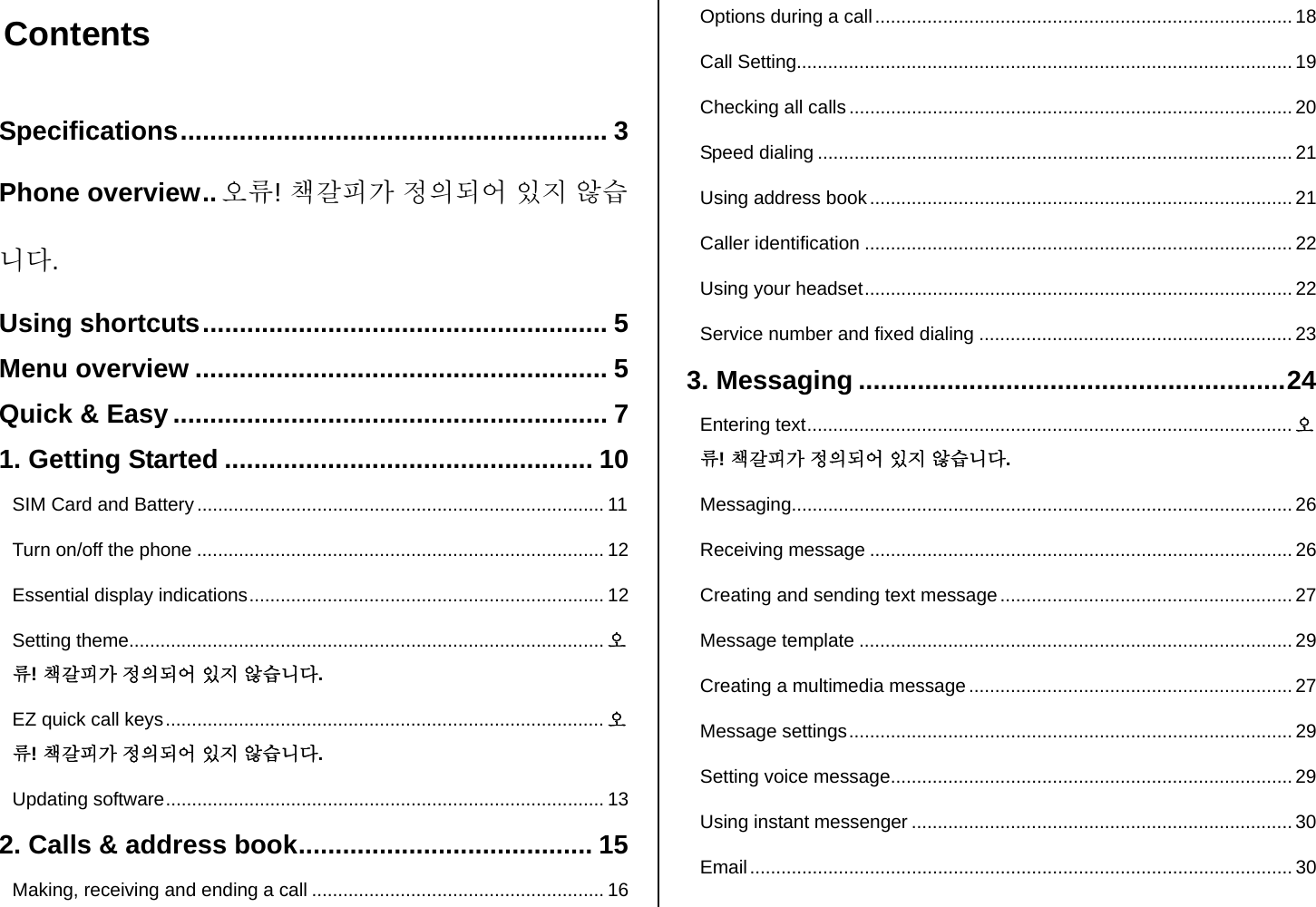  Contents  Specifications.......................................................... 3 Phone overview..오류! 책갈피가 정의되어 있지 않습니다. Using shortcuts....................................................... 5 Menu overview ........................................................ 5 Quick &amp; Easy ........................................................... 7 1. Getting Started .................................................. 10 SIM Card and Battery.............................................................................. 11 Turn on/off the phone .............................................................................. 12 Essential display indications.................................................................... 12 Setting theme........................................................................................... 오류! 책갈피가 정의되어 있지 않습니다. EZ quick call keys.................................................................................... 오류! 책갈피가 정의되어 있지 않습니다. Updating software.................................................................................... 13 2. Calls &amp; address book........................................ 15 Making, receiving and ending a call ........................................................ 16 Options during a call ................................................................................ 18 Call Setting............................................................................................... 19 Checking all calls ..................................................................................... 20 Speed dialing ........................................................................................... 21 Using address book................................................................................. 21 Caller identification .................................................................................. 22 Using your headset.................................................................................. 22 Service number and fixed dialing ............................................................23 3. Messaging ..........................................................24 Entering text............................................................................................. 오류! 책갈피가 정의되어 있지 않습니다. Messaging................................................................................................ 26 Receiving message ................................................................................. 26 Creating and sending text message........................................................ 27 Message template ...................................................................................29 Creating a multimedia message .............................................................. 27 Message settings..................................................................................... 29 Setting voice message............................................................................. 29 Using instant messenger ......................................................................... 30 Email........................................................................................................ 30 