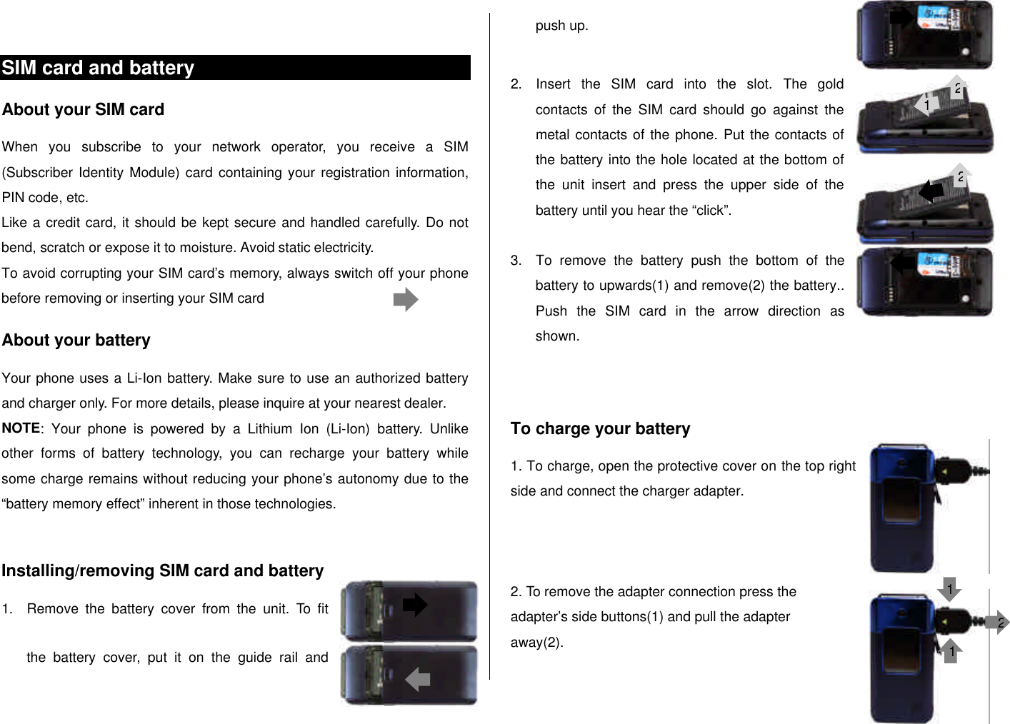  SIM card and battery About your SIM card When you subscribe to your network operator, you receive a SIM (Subscriber Identity Module) card containing your registration information, PIN code, etc.  Like a credit card, it should be kept secure and handled carefully. Do not bend, scratch or expose it to moisture. Avoid static electricity.  To avoid corrupting your SIM card’s memory, always switch off your phone before removing or inserting your SIM card About your battery Your phone uses a Li-Ion battery. Make sure to use an authorized battery and charger only. For more details, please inquire at your nearest dealer. NOTE: Your phone is powered by a Lithium Ion (Li-Ion) battery.  Unlike other forms of battery technology, you can recharge your battery while some charge remains without reducing your phone’s autonomy due to the “battery memory effect” inherent in those technologies.  Installing/removing SIM card and battery 1. Remove the battery cover from the unit. To fit the battery cover, put it on the guide rail and push up.  2. Insert the SIM card into the slot. The gold contacts of the SIM card should go against the metal contacts of the phone. Put the contacts of the battery into the hole located at the bottom of the unit insert and press the upper side of the battery until you hear the “click”.   3. To remove the battery push the bottom of the battery to upwards(1) and remove(2) the battery.. Push the SIM card in the arrow direction as shown.   To charge your battery 1. To charge, open the protective cover on the top right side and connect the charger adapter.     2. To remove the adapter connection press the  adapter’s side buttons(1) and pull the adapter away(2).  1 1221112