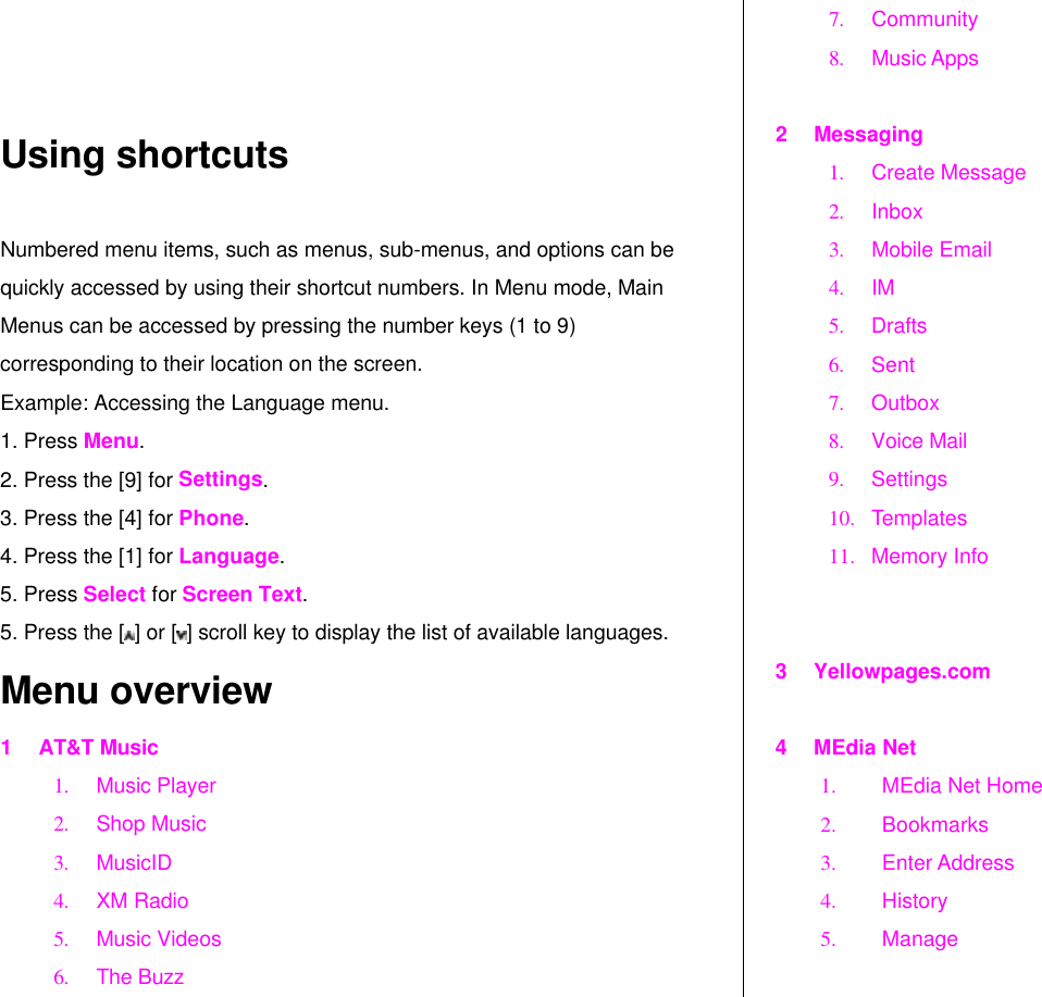   Using shortcuts Numbered menu items, such as menus, sub-menus, and options can be quickly accessed by using their shortcut numbers. In Menu mode, Main Menus can be accessed by pressing the number keys (1 to 9) corresponding to their location on the screen. Example: Accessing the Language menu. 1. Press Menu. 2. Press the [9] for Settings. 3. Press the [4] for Phone. 4. Press the [1] for Language. 5. Press Select for Screen Text. 5. Press the [ ] or [ ] scroll key to display the list of available languages.  Menu overview 1 AT&amp;T Music 1. Music Player 2. Shop Music 3. MusicID 4. XM Radio 5. Music Videos 6. The Buzz 7. Community  8. Music Apps   2 Messaging 1. Create Message 2. Inbox 3. Mobile Email 4. IM 5. Drafts  6. Sent 7. Outbox  8. Voice Mail 9. Settings 10. Templates 11. Memory Info   3 Yellowpages.com  4 MEdia Net 1. MEdia Net Home  2. Bookmarks 3. Enter Address 4. History 5. Manage  
